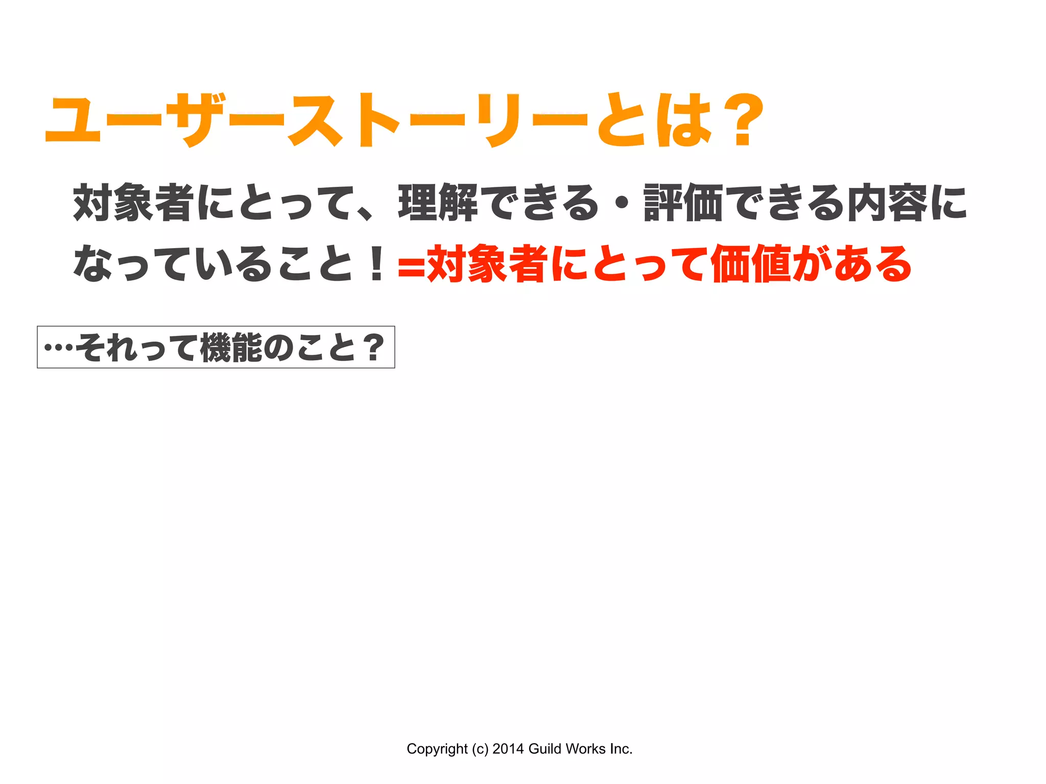 Copyright (c) 2014 Guild Works Inc.
ユーザーストーリーとは？
対象者にとって、理解できる・評価できる内容に
なっていること！=対象者にとって価値がある
…それって機能のこと？
 