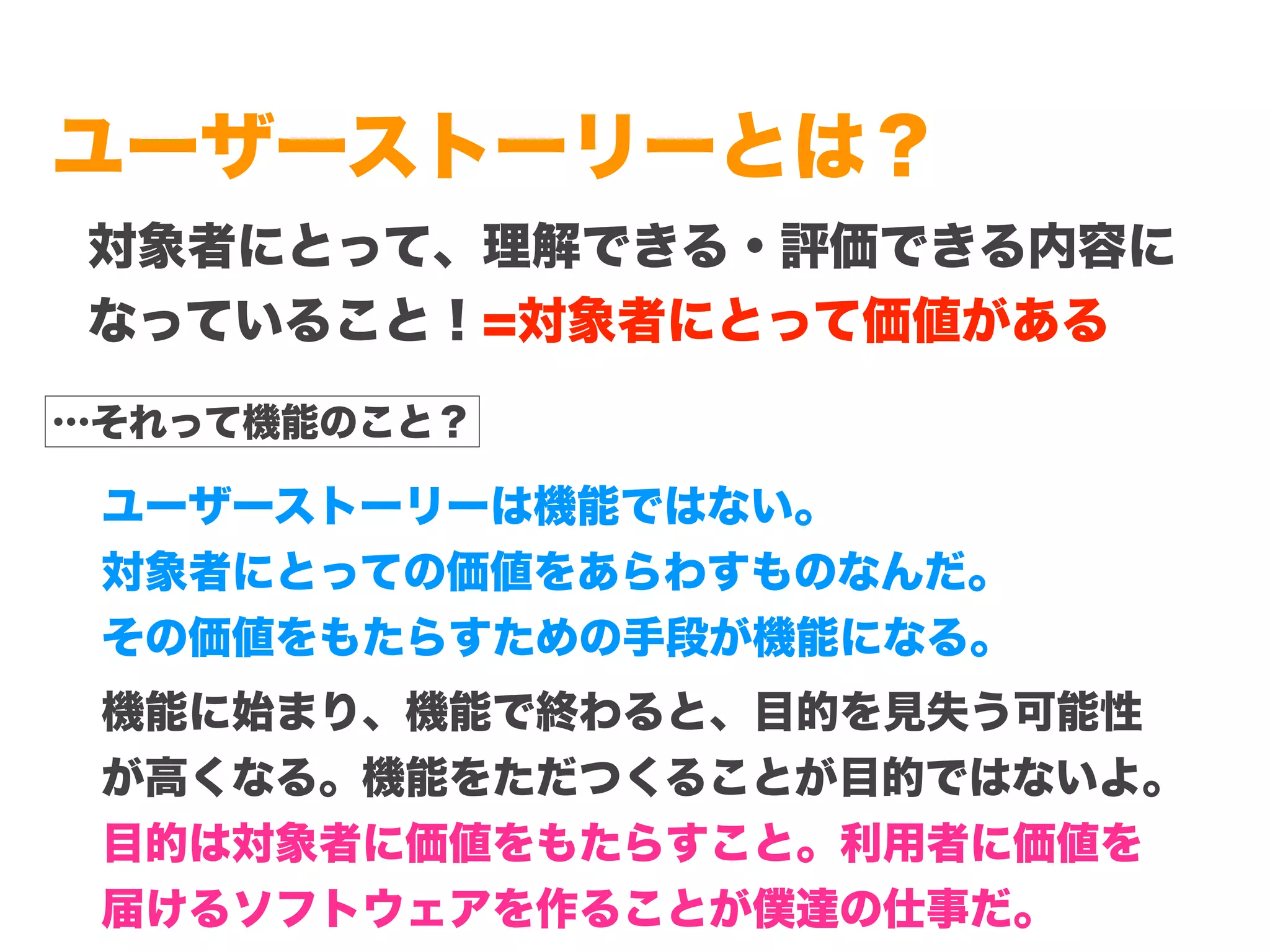 Copyright (c) 2014 Guild Works Inc.
ユーザーストーリーとは？
対象者にとって、理解できる・評価できる内容に
なっていること！=対象者にとって価値がある
…それって機能のこと？
ユーザーストーリーは機能ではない。
対象者にとっての価値をあらわすものなんだ。
その価値をもたらすための手段が機能になる。
機能に始まり、機能で終わると、目的を見失う可能性
が高くなる。機能をただつくることが目的ではないよ。
目的は対象者に価値をもたらすこと。利用者に価値を
届けるソフトウェアを作ることが僕達の仕事だ。
 