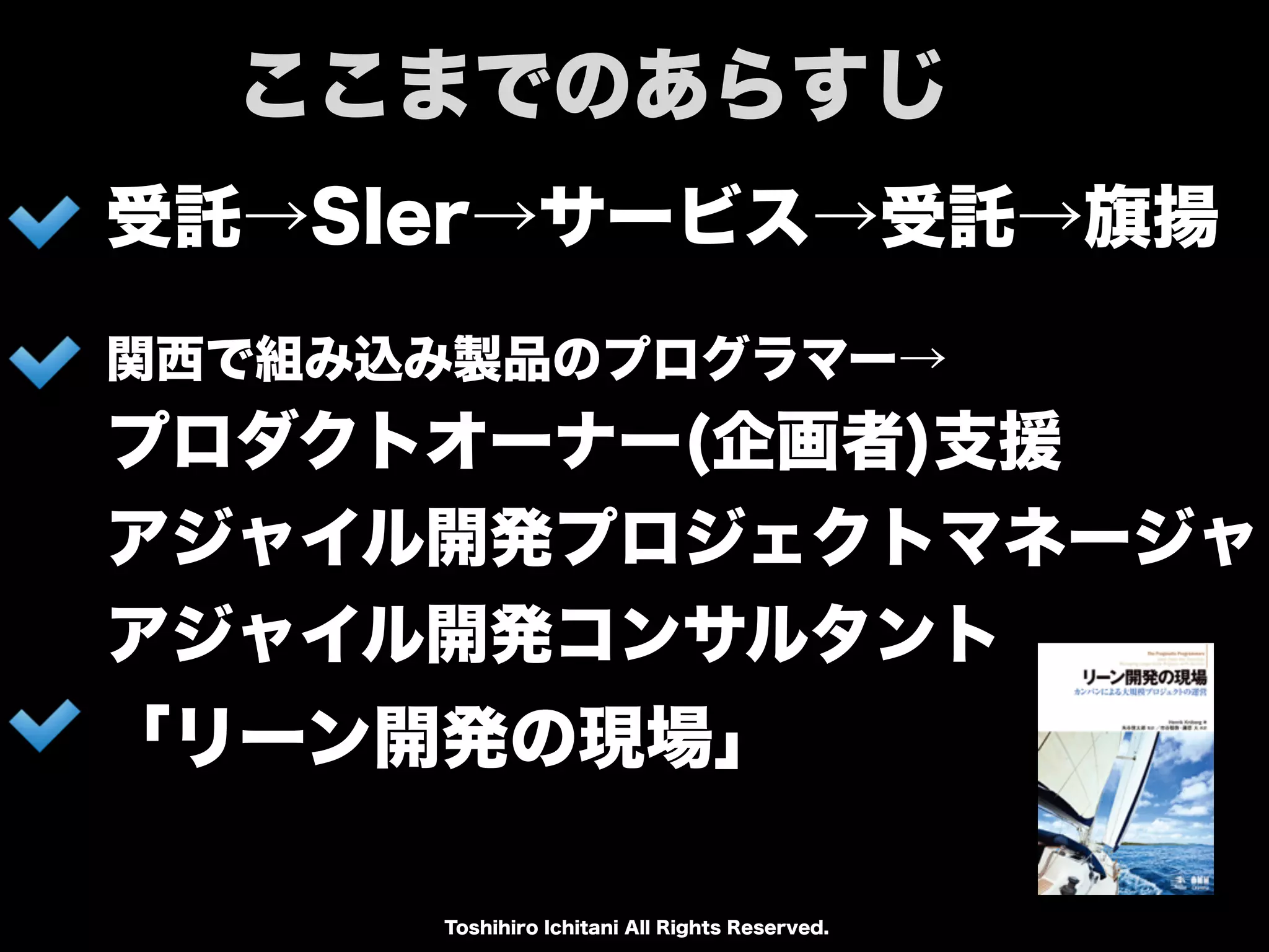 Toshihiro Ichitani All Rights Reserved.
受託→SIer→サービス→受託→旗揚
関西で組み込み製品のプログラマー→
プロダクトオーナー(企画者)支援
アジャイル開発プロジェクトマネージャ
アジャイル開発コンサルタント
ここまでのあらすじ
「リーン開発の現場」
 