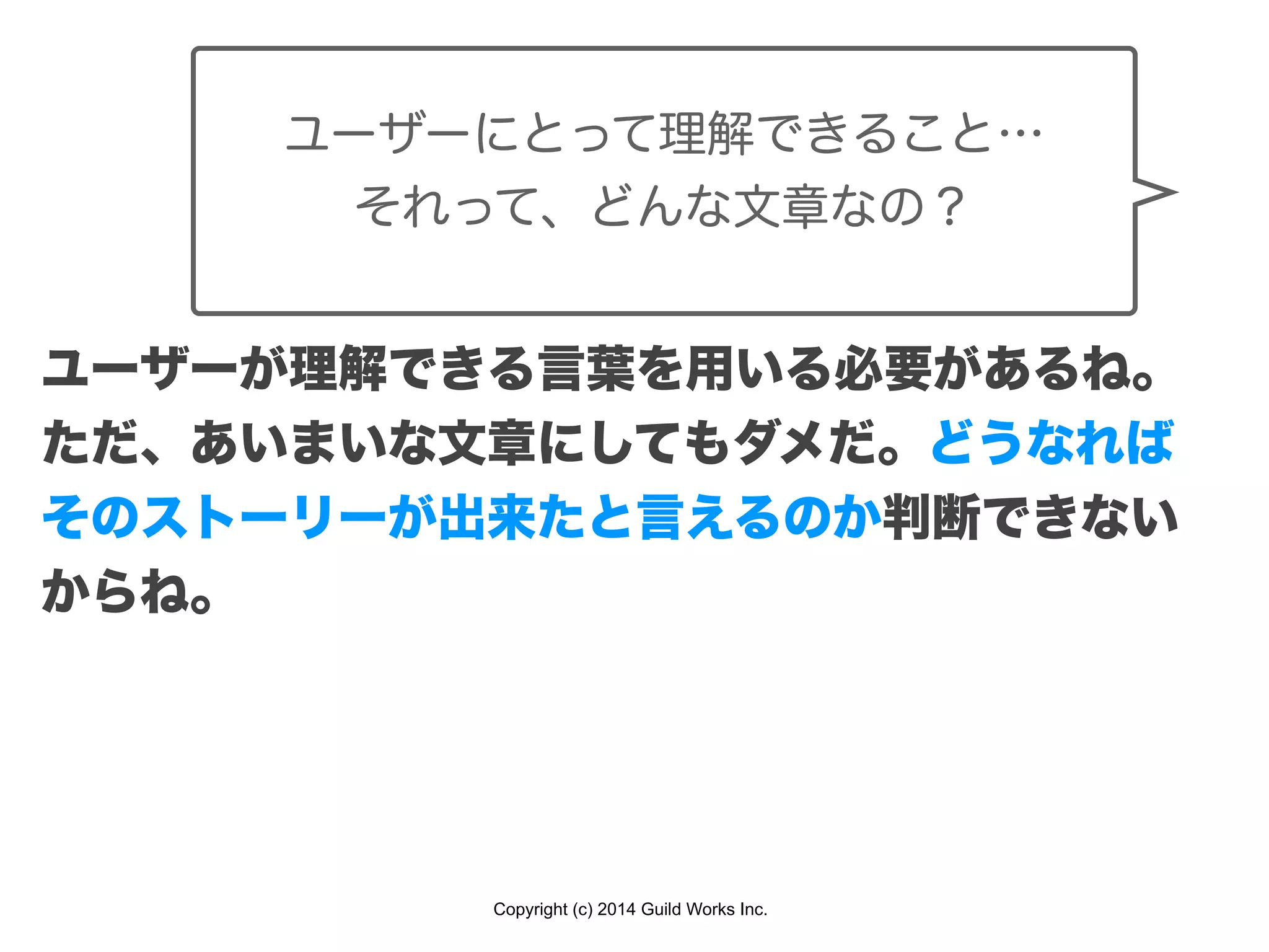 Copyright (c) 2014 Guild Works Inc.
ユーザーにとって理解できること…
それって、どんな文章なの？
ユーザーが理解できる言葉を用いる必要があるね。
ただ、あいまいな文章にしてもダメだ。どうなれば
そのストーリーが出来たと言えるのか判断できない
からね。
 