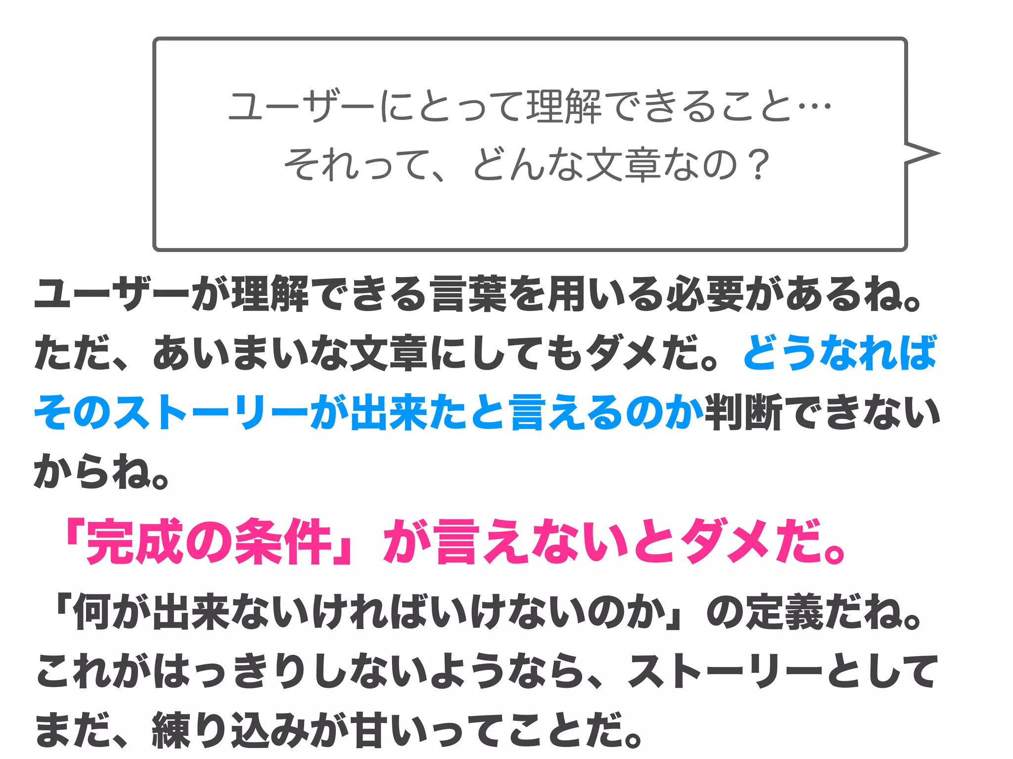 Copyright (c) 2014 Guild Works Inc.
ユーザーにとって理解できること…
それって、どんな文章なの？
ユーザーが理解できる言葉を用いる必要があるね。
ただ、あいまいな文章にしてもダメだ。どうなれば
そのストーリーが出来たと言えるのか判断できない
からね。
「完成の条件」が言えないとダメだ。
「何が出来ないければいけないのか」の定義だね。
これがはっきりしないようなら、ストーリーとして
まだ、練り込みが甘いってことだ。
 