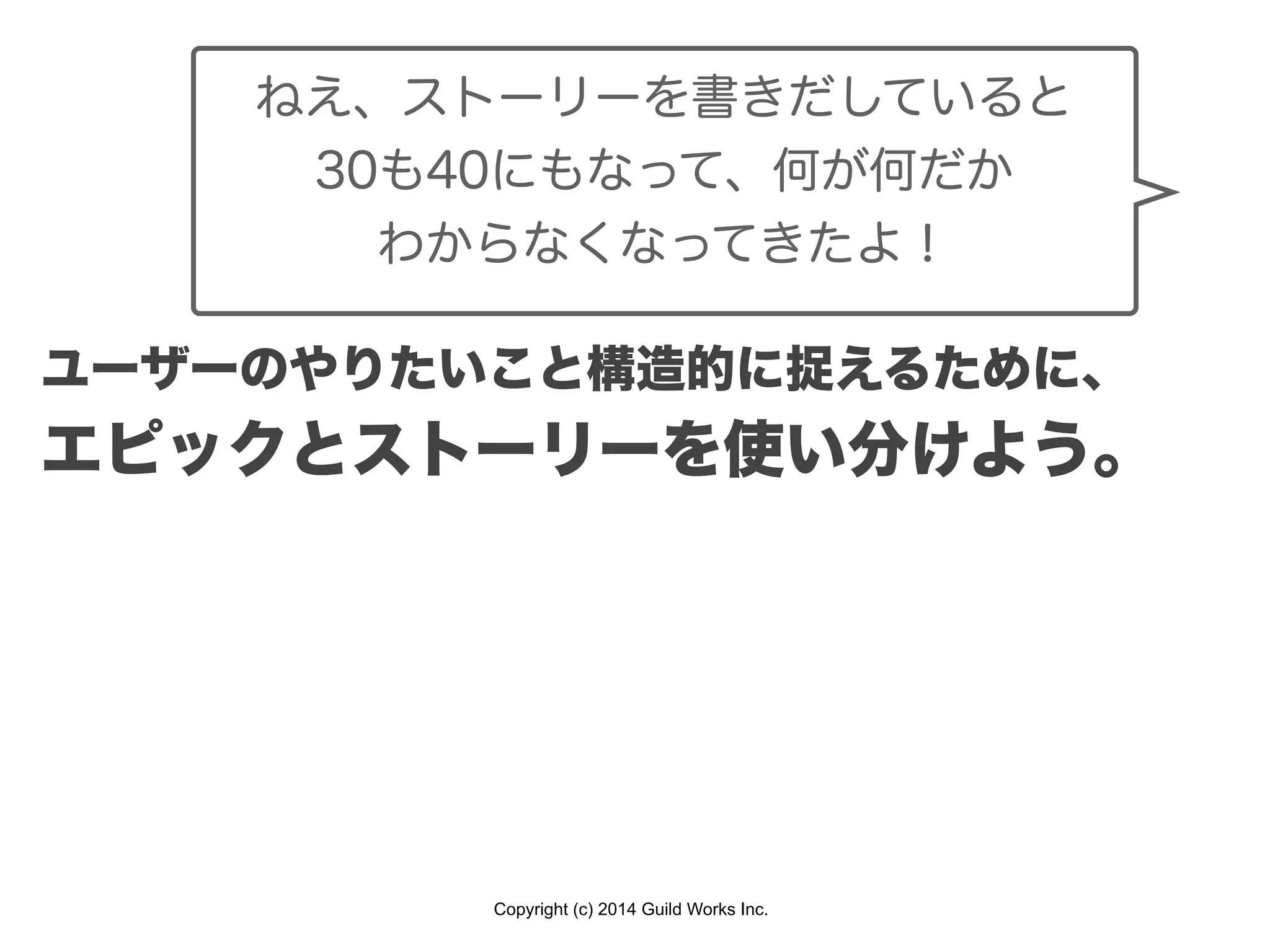 Copyright (c) 2014 Guild Works Inc.
ねえ、ストーリーを書きだしていると
30も40にもなって、何が何だか
わからなくなってきたよ！
ユーザーのやりたいこと構造的に捉えるために、
エピックとストーリーを使い分けよう。
 