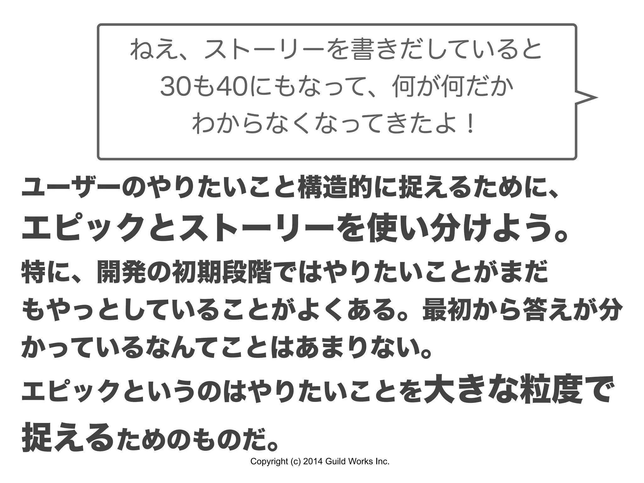 Copyright (c) 2014 Guild Works Inc.
ねえ、ストーリーを書きだしていると
30も40にもなって、何が何だか
わからなくなってきたよ！
ユーザーのやりたいこと構造的に捉えるために、
エピックとストーリーを使い分けよう。
特に、開発の初期段階ではやりたいことがまだ
もやっとしていることがよくある。最初から答えが分
かっているなんてことはあまりない。
エピックというのはやりたいことを大きな粒度で
捉えるためのものだ。
 