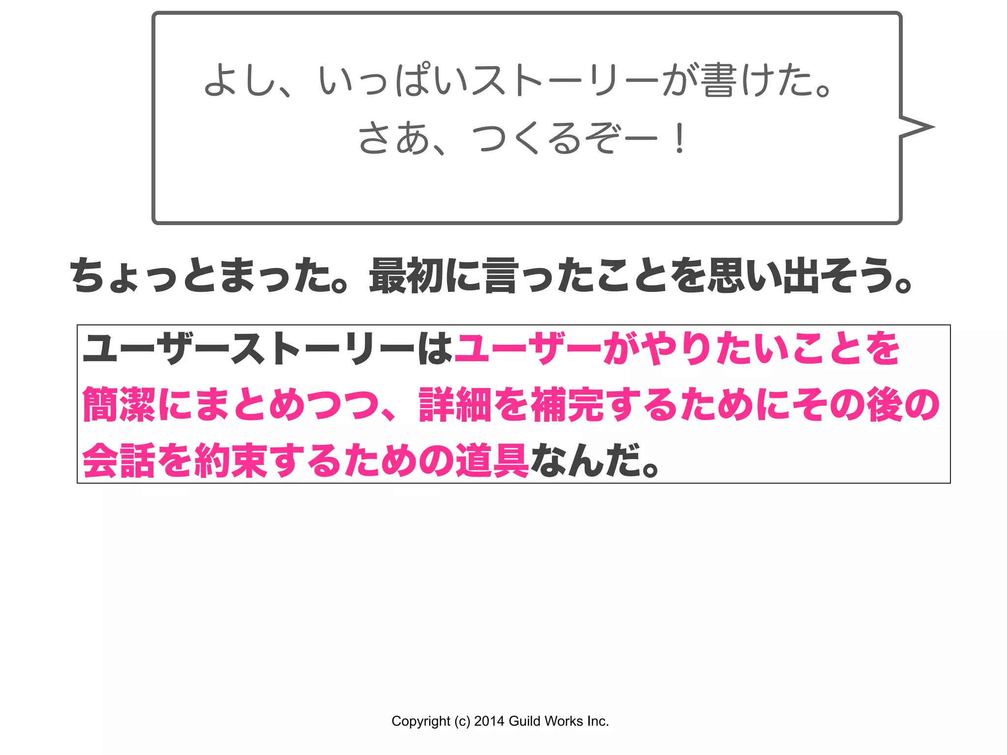 Copyright (c) 2014 Guild Works Inc.
よし、いっぱいストーリーが書けた。
さあ、つくるぞー！
ちょっとまった。最初に言ったことを思い出そう。
ユーザーストーリーはユーザーがやりたいことを
簡潔にまとめつつ、詳細を補完するためにその後の
会話を約束するための道具なんだ。
 