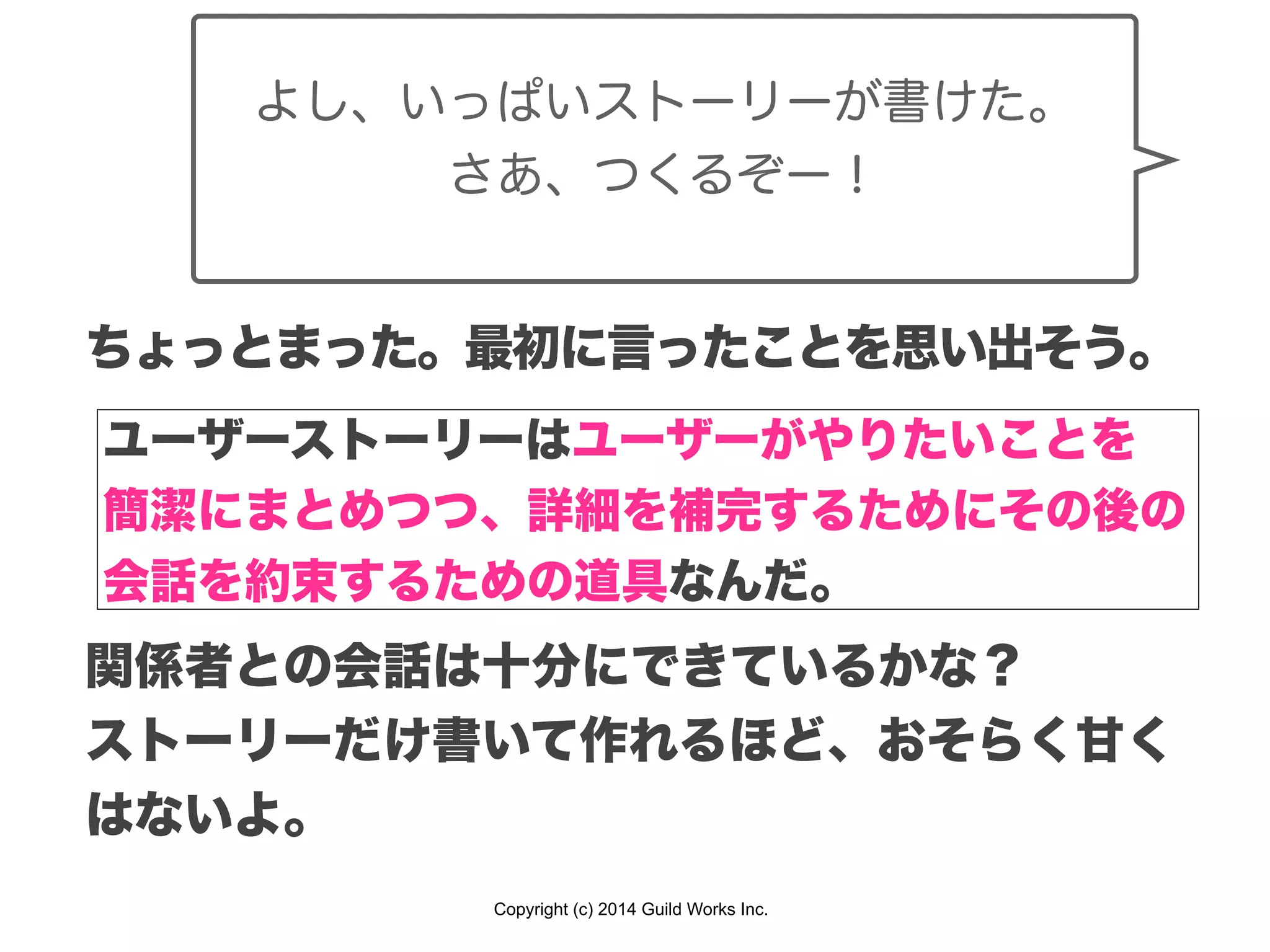 Copyright (c) 2014 Guild Works Inc.
よし、いっぱいストーリーが書けた。
さあ、つくるぞー！
ちょっとまった。最初に言ったことを思い出そう。
ユーザーストーリーはユーザーがやりたいことを
簡潔にまとめつつ、詳細を補完するためにその後の
会話を約束するための道具なんだ。
関係者との会話は十分にできているかな？
ストーリーだけ書いて作れるほど、おそらく甘く
はないよ。
 