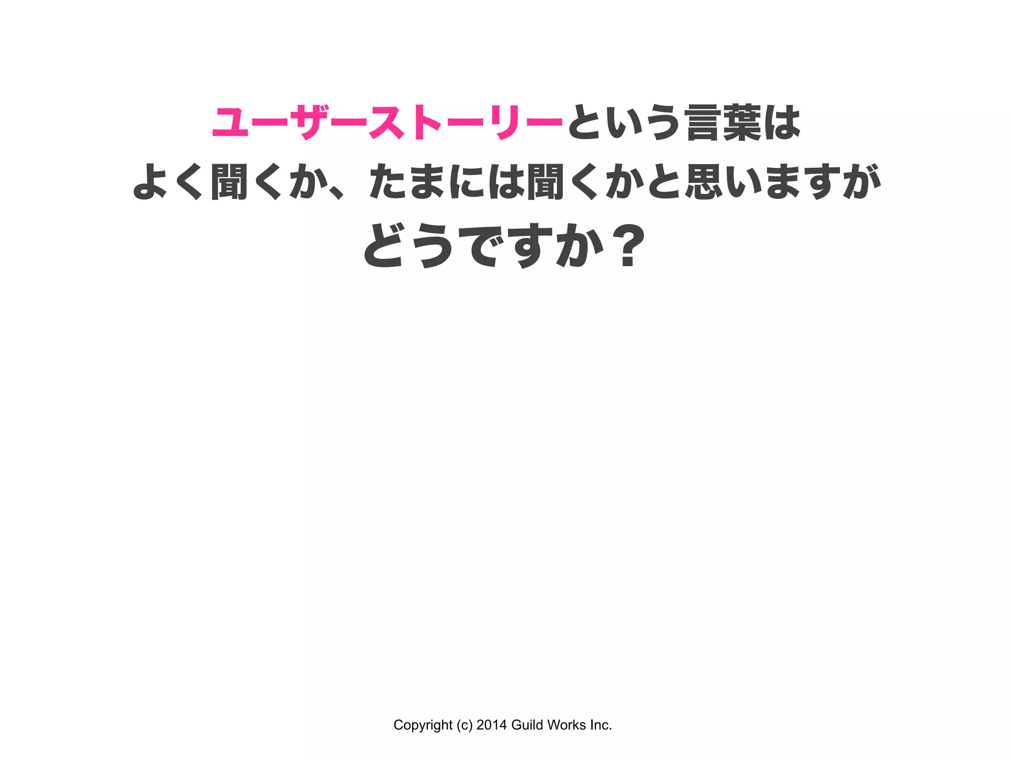 Copyright (c) 2014 Guild Works Inc.
ユーザーストーリーという言葉は
よく聞くか、たまには聞くかと思いますが
どうですか？
 