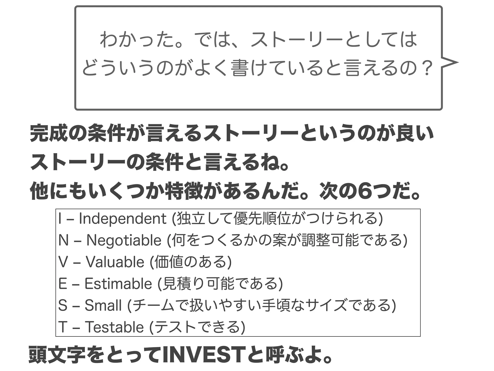 Copyright (c) 2014 Guild Works Inc.
完成の条件が言えるストーリーというのが良い
ストーリーの条件と言えるね。
他にもいくつか特徴があるんだ。次の6つだ。
I ‒ Independent (独立して優先順位がつけられる)
N ‒ Negotiable (何をつくるかの案が調整可能である)
V ‒ Valuable (価値のある)
E ‒ Estimable (見積り可能である)
S ‒ Small (チームで扱いやすい手頃なサイズである)
T ‒ Testable (テストできる)
頭文字をとってINVESTと呼ぶよ。
わかった。では、ストーリーとしては
どういうのがよく書けていると言えるの？
 