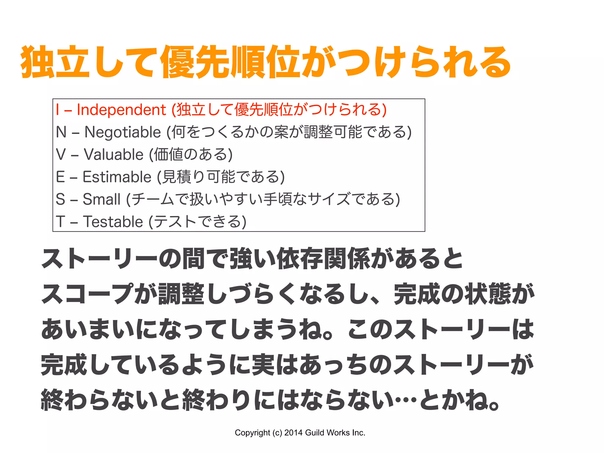 Copyright (c) 2014 Guild Works Inc.
独立して優先順位がつけられる
I ‒ Independent (独立して優先順位がつけられる)
N ‒ Negotiable (何をつくるかの案が調整可能である)
V ‒ Valuable (価値のある)
E ‒ Estimable (見積り可能である)
S ‒ Small (チームで扱いやすい手頃なサイズである)
T ‒ Testable (テストできる)
ストーリーの間で強い依存関係があると
スコープが調整しづらくなるし、完成の状態が
あいまいになってしまうね。このストーリーは
完成しているように実はあっちのストーリーが
終わらないと終わりにはならない…とかね。
 