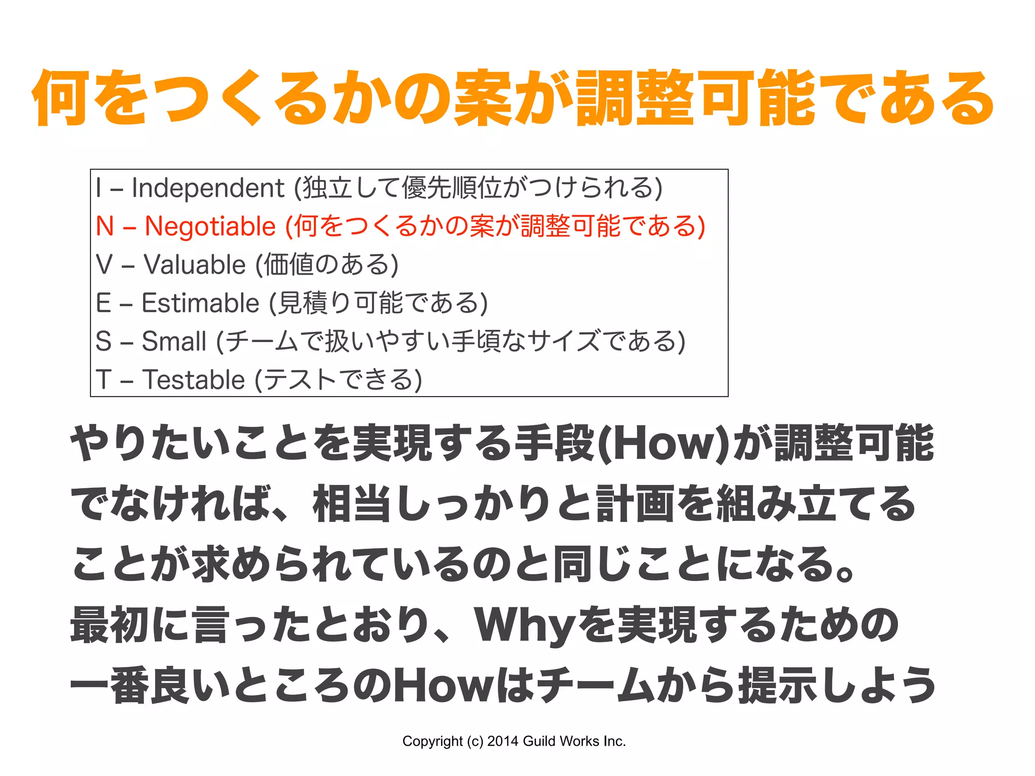 Copyright (c) 2014 Guild Works Inc.
何をつくるかの案が調整可能である
I ‒ Independent (独立して優先順位がつけられる)
N ‒ Negotiable (何をつくるかの案が調整可能である)
V ‒ Valuable (価値のある)
E ‒ Estimable (見積り可能である)
S ‒ Small (チームで扱いやすい手頃なサイズである)
T ‒ Testable (テストできる)
やりたいことを実現する手段(How)が調整可能
でなければ、相当しっかりと計画を組み立てる
ことが求められているのと同じことになる。
最初に言ったとおり、Whyを実現するための
一番良いところのHowはチームから提示しよう
 