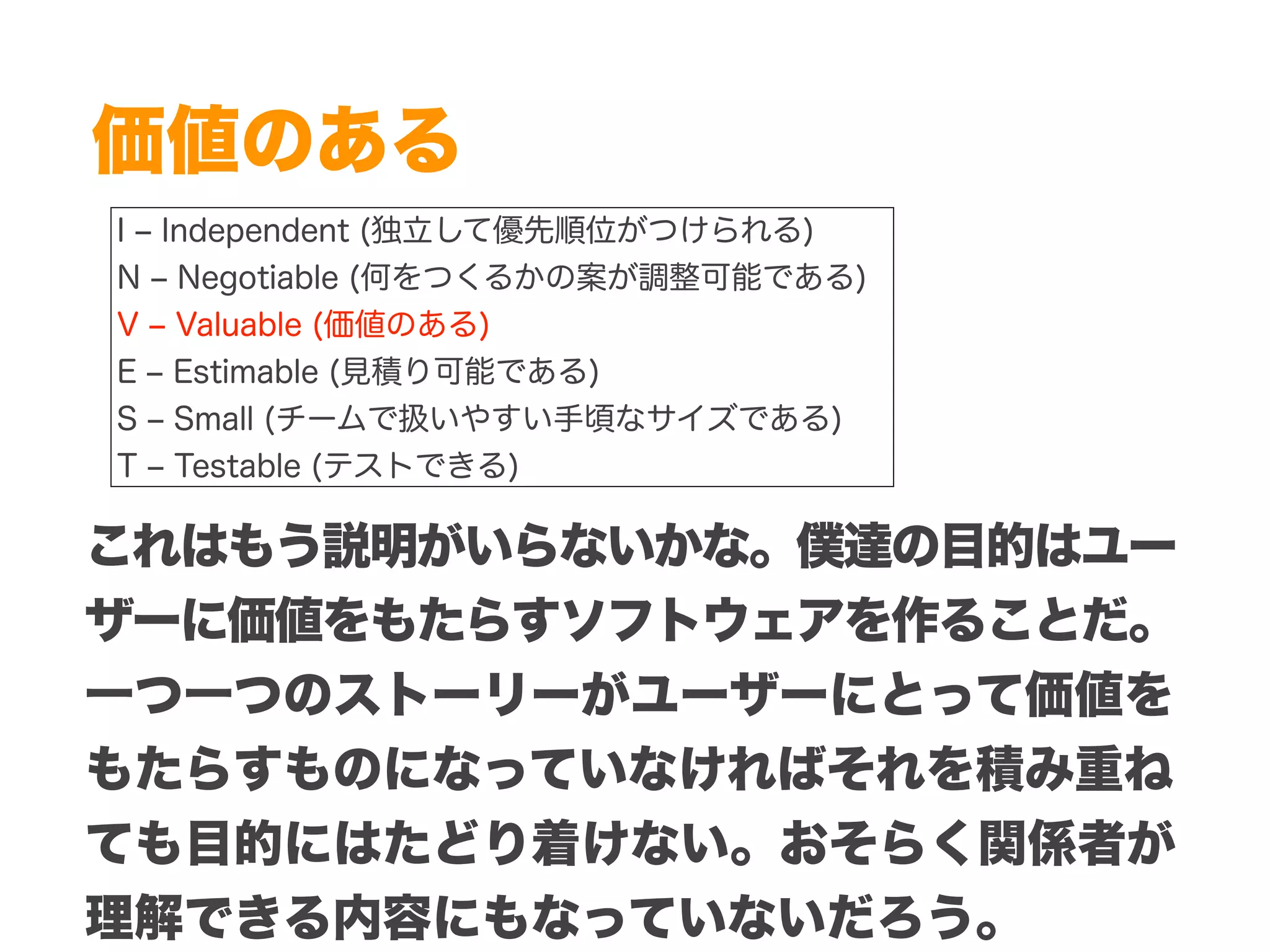 Copyright (c) 2014 Guild Works Inc.
価値のある
I ‒ Independent (独立して優先順位がつけられる)
N ‒ Negotiable (何をつくるかの案が調整可能である)
V ‒ Valuable (価値のある)
E ‒ Estimable (見積り可能である)
S ‒ Small (チームで扱いやすい手頃なサイズである)
T ‒ Testable (テストできる)
これはもう説明がいらないかな。僕達の目的はユー
ザーに価値をもたらすソフトウェアを作ることだ。
一つ一つのストーリーがユーザーにとって価値を
もたらすものになっていなければそれを積み重ね
ても目的にはたどり着けない。おそらく関係者が
理解できる内容にもなっていないだろう。
 