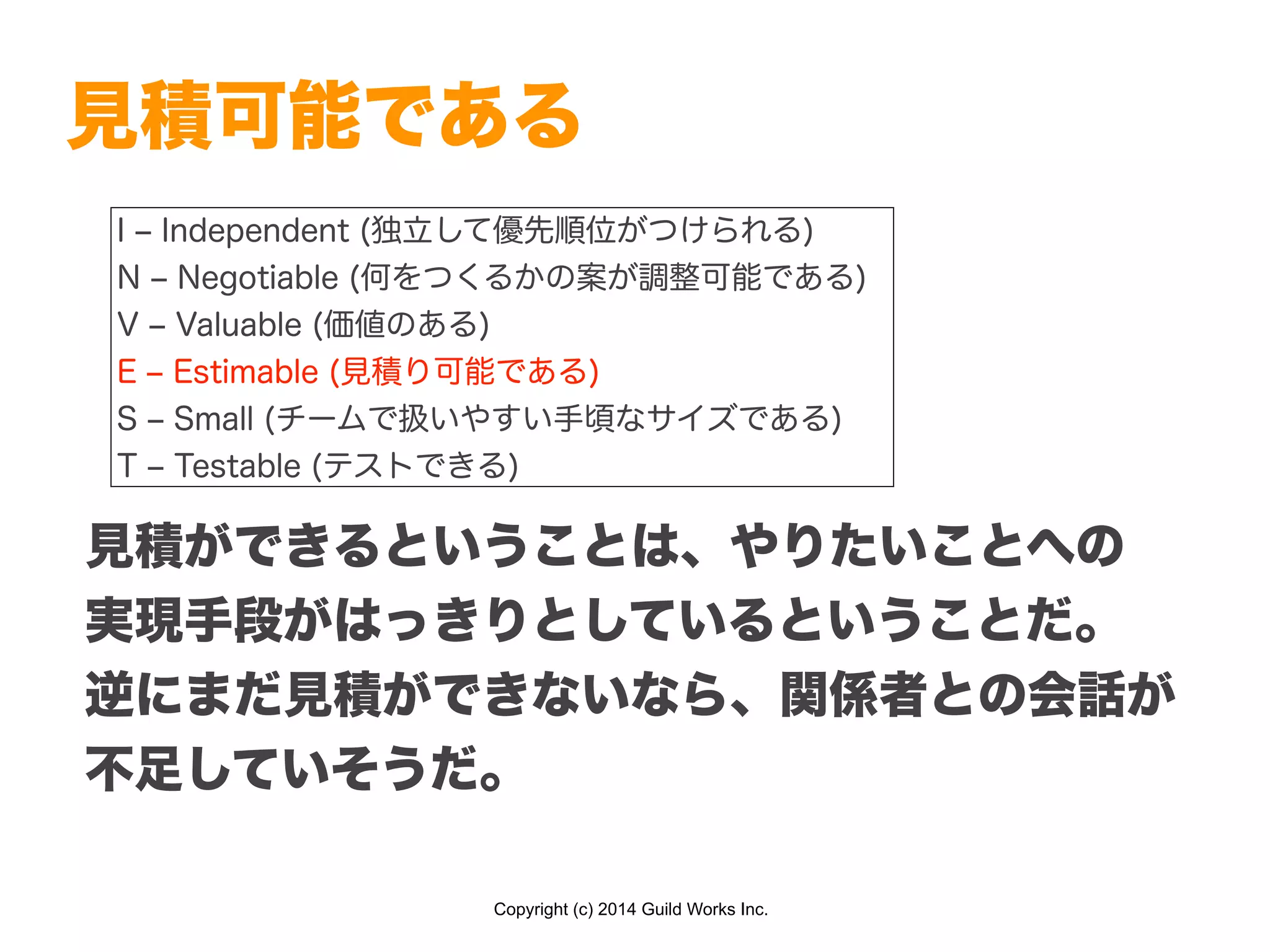 Copyright (c) 2014 Guild Works Inc.
見積可能である
I ‒ Independent (独立して優先順位がつけられる)
N ‒ Negotiable (何をつくるかの案が調整可能である)
V ‒ Valuable (価値のある)
E ‒ Estimable (見積り可能である)
S ‒ Small (チームで扱いやすい手頃なサイズである)
T ‒ Testable (テストできる)
見積ができるということは、やりたいことへの
実現手段がはっきりとしているということだ。
逆にまだ見積ができないなら、関係者との会話が
不足していそうだ。
 
