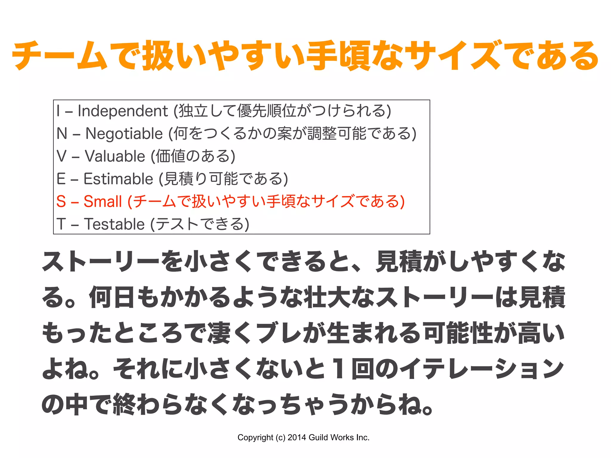 Copyright (c) 2014 Guild Works Inc.
チームで扱いやすい手頃なサイズである
I ‒ Independent (独立して優先順位がつけられる)
N ‒ Negotiable (何をつくるかの案が調整可能である)
V ‒ Valuable (価値のある)
E ‒ Estimable (見積り可能である)
S ‒ Small (チームで扱いやすい手頃なサイズである)
T ‒ Testable (テストできる)
ストーリーを小さくできると、見積がしやすくな
る。何日もかかるような壮大なストーリーは見積
もったところで凄くブレが生まれる可能性が高い
よね。それに小さくないと１回のイテレーション
の中で終わらなくなっちゃうからね。
 