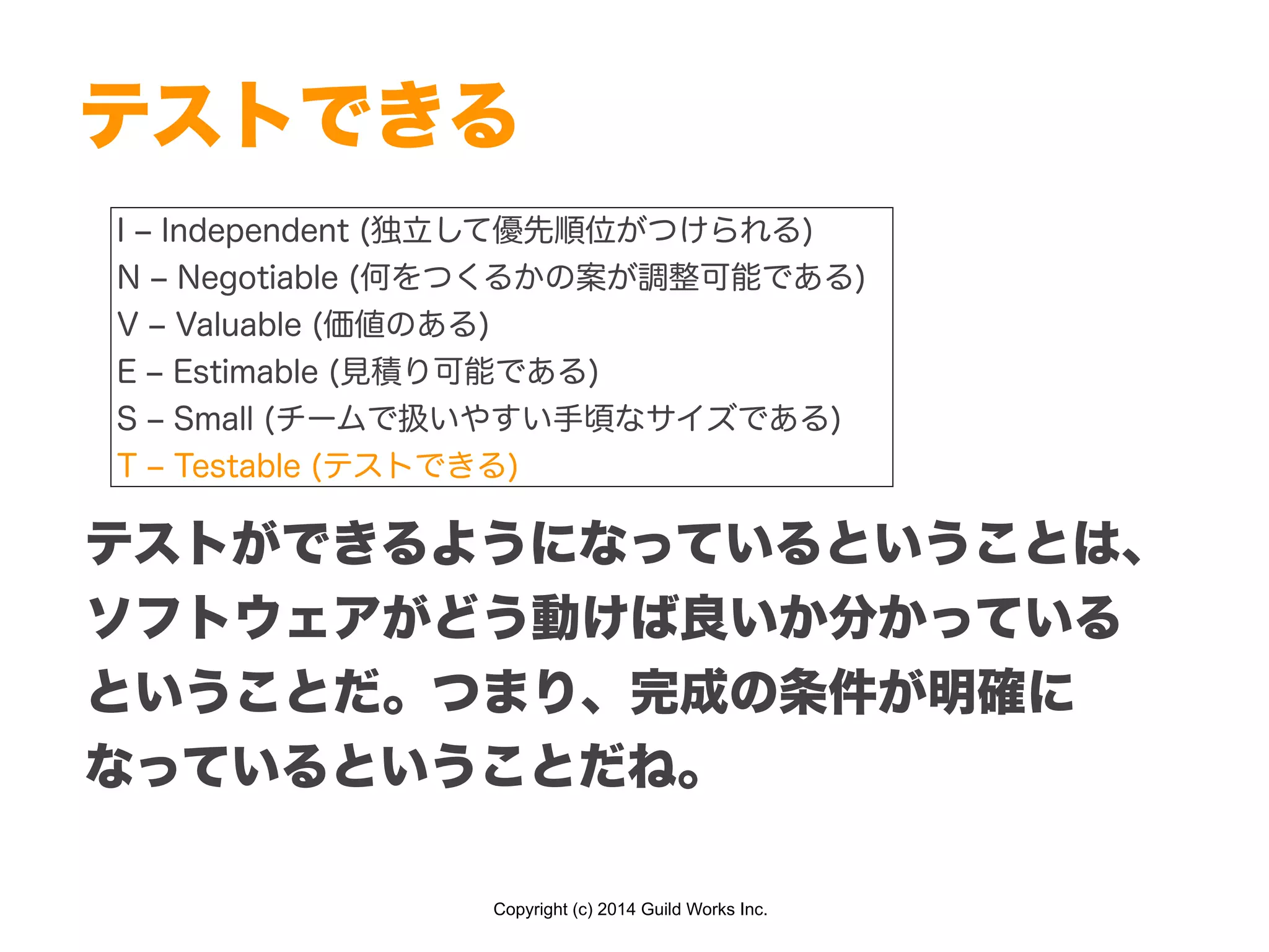 Copyright (c) 2014 Guild Works Inc.
テストできる
I ‒ Independent (独立して優先順位がつけられる)
N ‒ Negotiable (何をつくるかの案が調整可能である)
V ‒ Valuable (価値のある)
E ‒ Estimable (見積り可能である)
S ‒ Small (チームで扱いやすい手頃なサイズである)
T ‒ Testable (テストできる)
テストができるようになっているということは、
ソフトウェアがどう動けば良いか分かっている
ということだ。つまり、完成の条件が明確に
なっているということだね。
 
