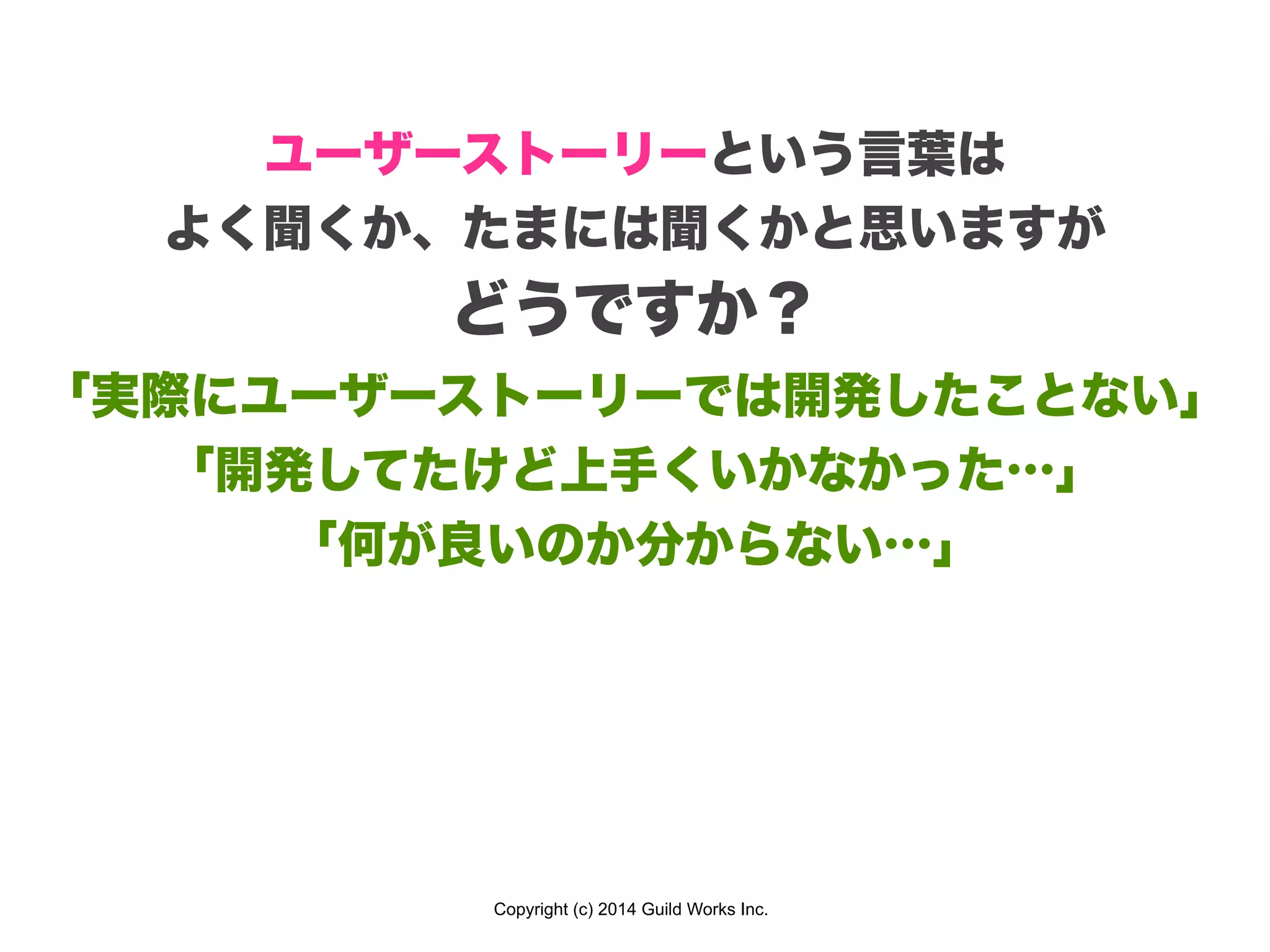 Copyright (c) 2014 Guild Works Inc.
ユーザーストーリーという言葉は
よく聞くか、たまには聞くかと思いますが
どうですか？
「実際にユーザーストーリーでは開発したことない」
「開発してたけど上手くいかなかった…」
「何が良いのか分からない…」
 