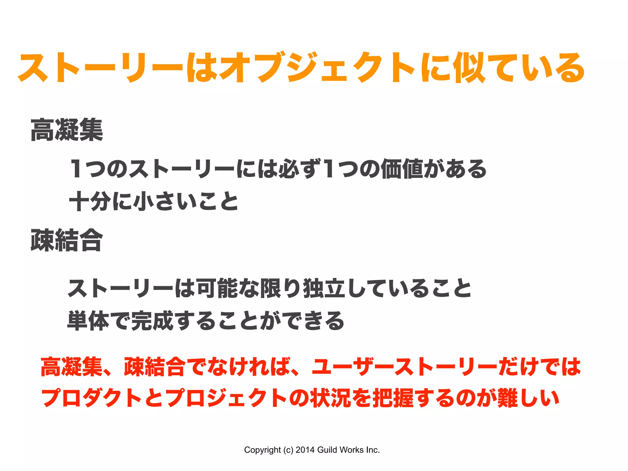 Copyright (c) 2014 Guild Works Inc.
ストーリーはオブジェクトに似ている
高凝集
!
!
疎結合
1つのストーリーには必ず1つの価値がある
十分に小さいこと
ストーリーは可能な限り独立していること
単体で完成することができる
高凝集、疎結合でなければ、ユーザーストーリーだけでは
プロダクトとプロジェクトの状況を把握するのが難しい
 