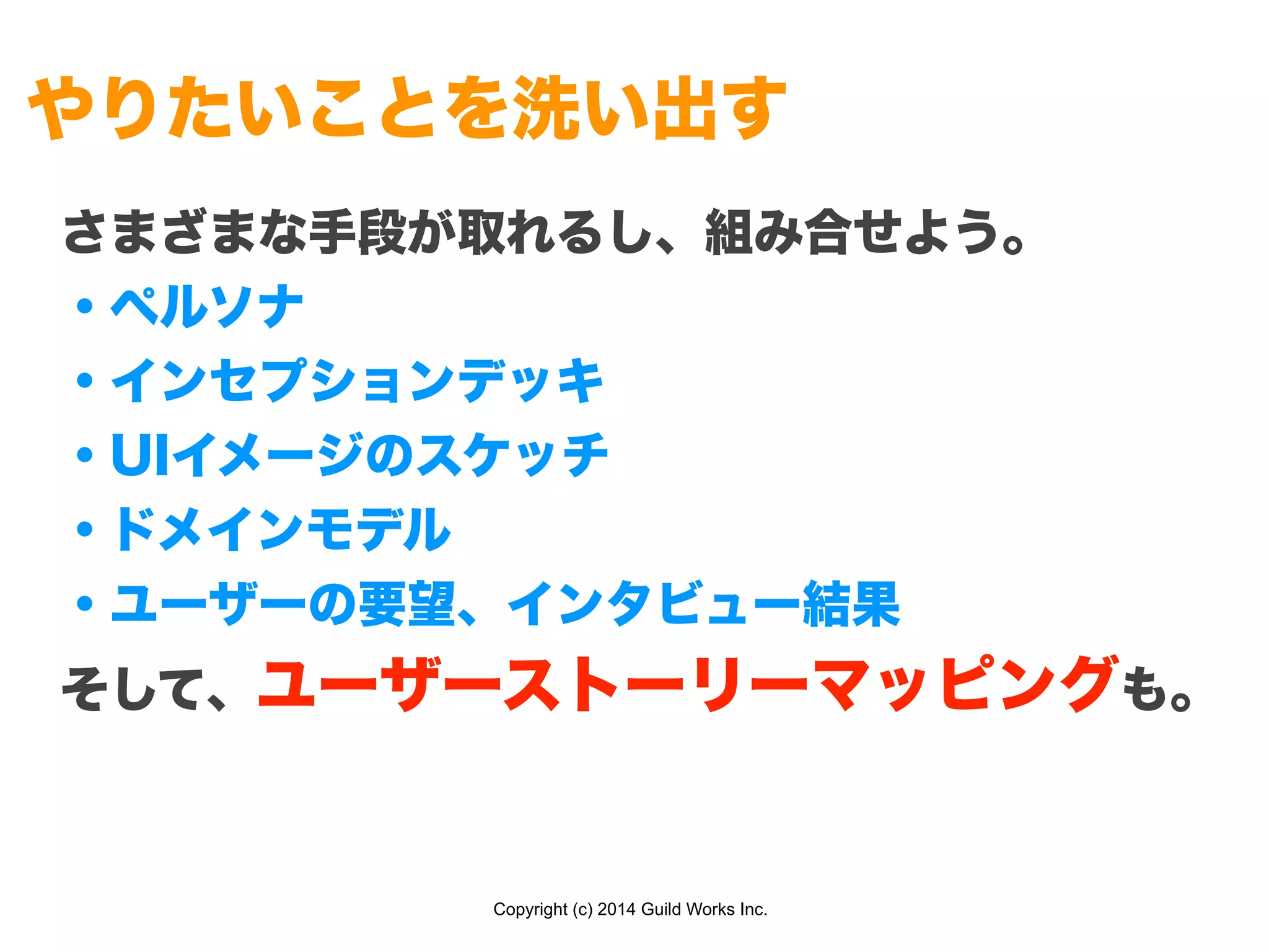 Copyright (c) 2014 Guild Works Inc.
やりたいことを洗い出す
さまざまな手段が取れるし、組み合せよう。
・ペルソナ
・インセプションデッキ
・UIイメージのスケッチ
・ドメインモデル
・ユーザーの要望、インタビュー結果
そして、ユーザーストーリーマッピングも。
 