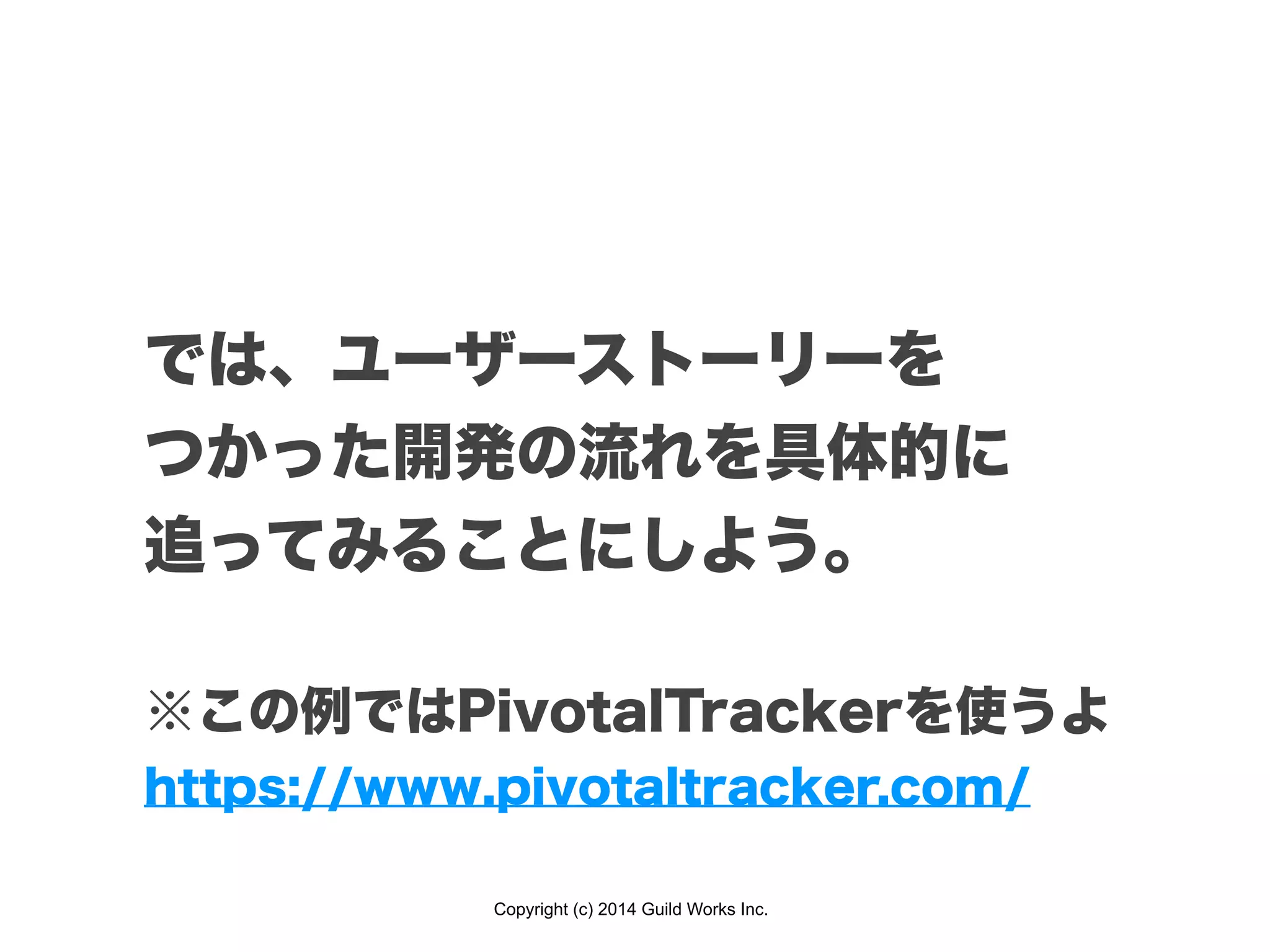 Copyright (c) 2014 Guild Works Inc.
では、ユーザーストーリーを
つかった開発の流れを具体的に
追ってみることにしよう。
!
※この例ではPivotalTrackerを使うよ
https://www.pivotaltracker.com/
 