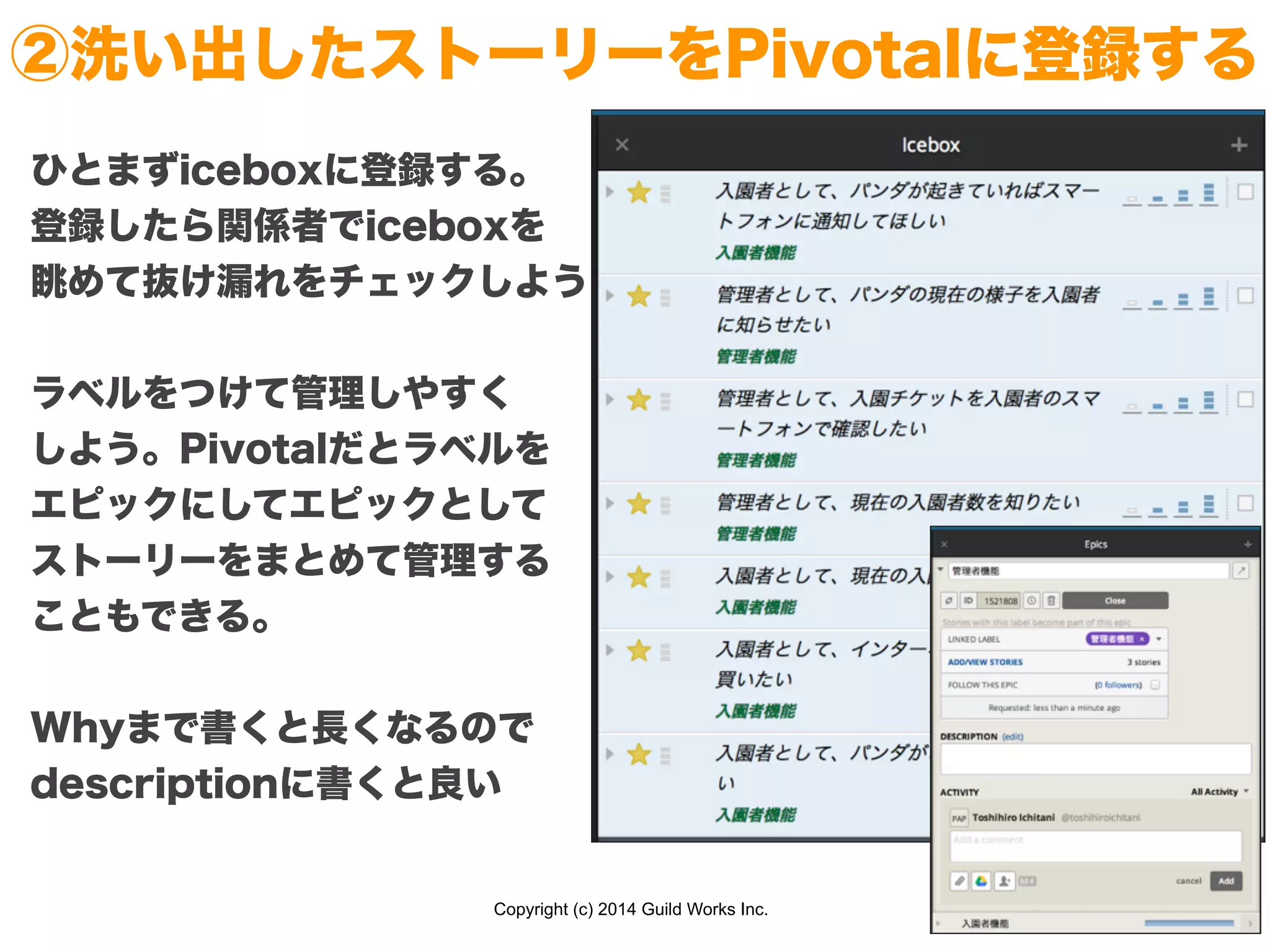 Copyright (c) 2014 Guild Works Inc.
②洗い出したストーリーをPivotalに登録する
ひとまずiceboxに登録する。
登録したら関係者でiceboxを
眺めて抜け漏れをチェックしよう
!
ラベルをつけて管理しやすく
しよう。Pivotalだとラベルを
エピックにしてエピックとして
ストーリーをまとめて管理する
こともできる。
!
Whyまで書くと長くなるので
descriptionに書くと良い
 