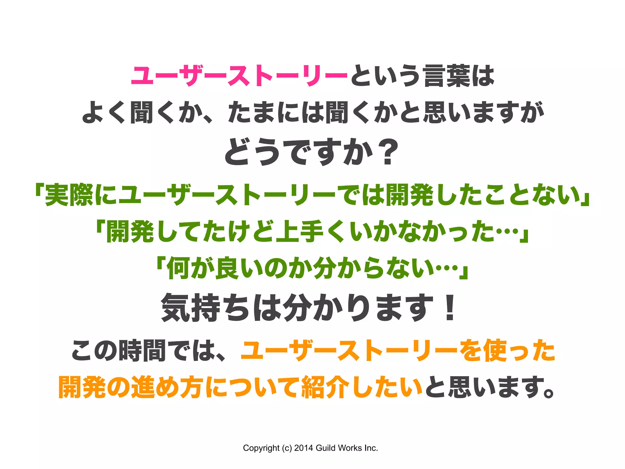 Copyright (c) 2014 Guild Works Inc.
ユーザーストーリーという言葉は
よく聞くか、たまには聞くかと思いますが
どうですか？
「実際にユーザーストーリーでは開発したことない」
「開発してたけど上手くいかなかった…」
「何が良いのか分からない…」
気持ちは分かります！
この時間では、ユーザーストーリーを使った
開発の進め方について紹介したいと思います。
 