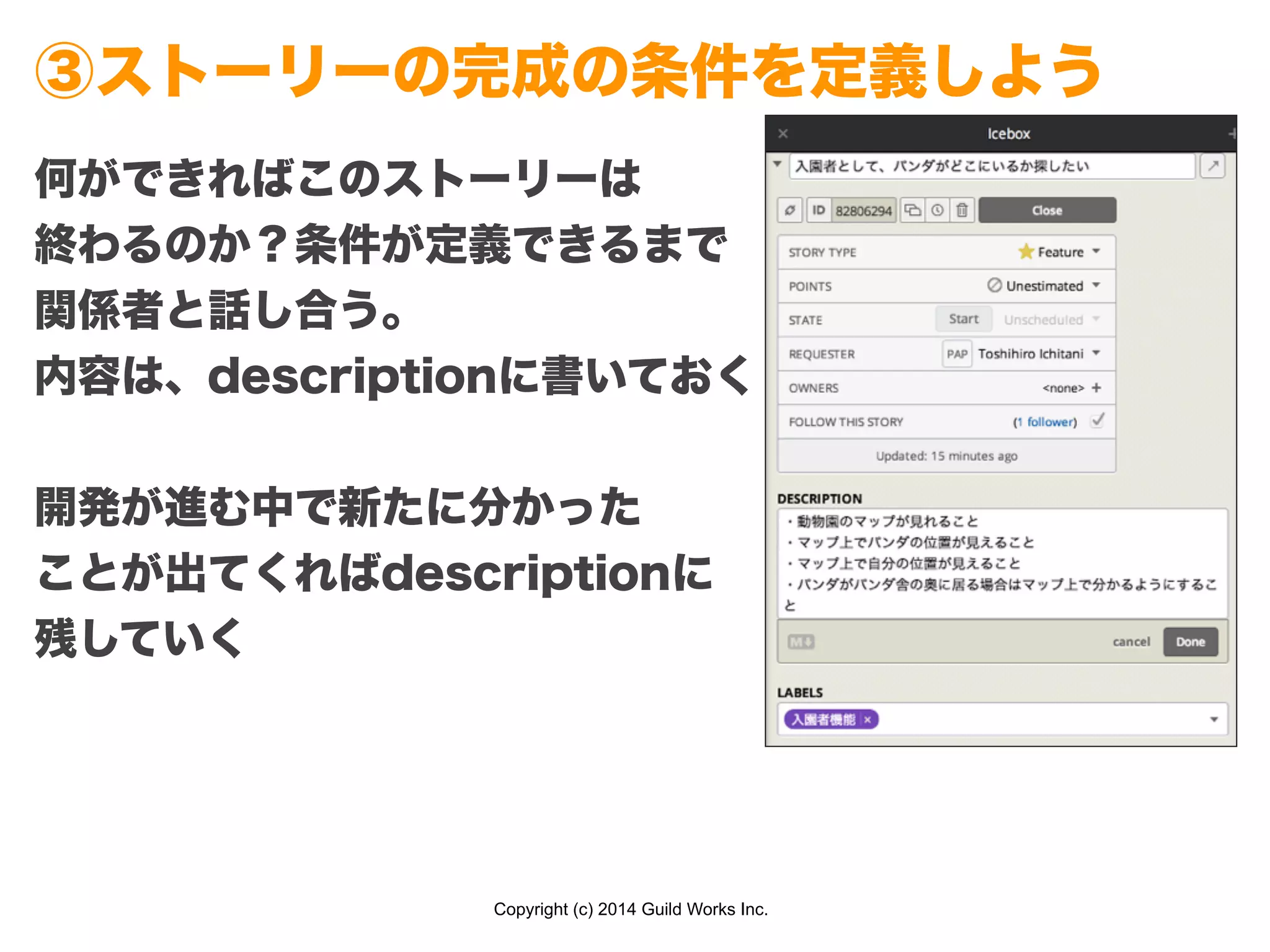 Copyright (c) 2014 Guild Works Inc.
③ストーリーの完成の条件を定義しよう
何ができればこのストーリーは
終わるのか？条件が定義できるまで
関係者と話し合う。
内容は、descriptionに書いておく
!
開発が進む中で新たに分かった
ことが出てくればdescriptionに
残していく
 