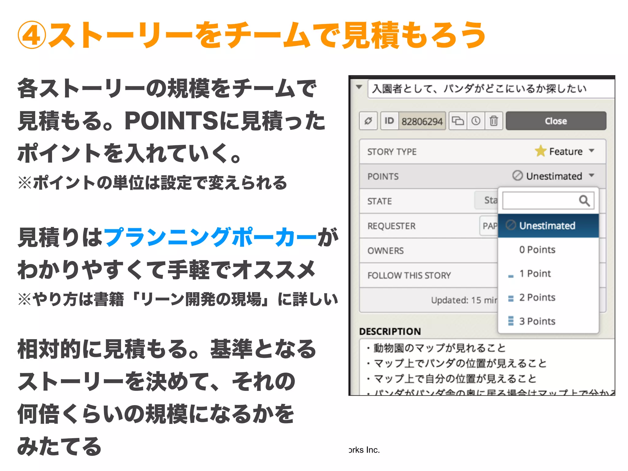 Copyright (c) 2014 Guild Works Inc.
④ストーリーをチームで見積もろう
各ストーリーの規模をチームで
見積もる。POINTSに見積った
ポイントを入れていく。
※ポイントの単位は設定で変えられる
!
見積りはプランニングポーカーが
わかりやすくて手軽でオススメ
※やり方は書籍「リーン開発の現場」に詳しい
!
相対的に見積もる。基準となる
ストーリーを決めて、それの
何倍くらいの規模になるかを
みたてる
 
