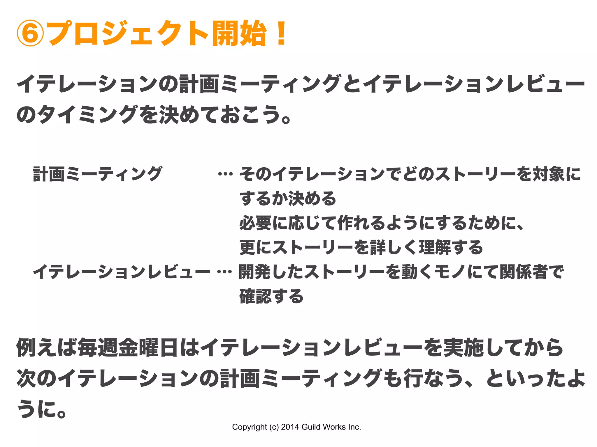 Copyright (c) 2014 Guild Works Inc.
⑥プロジェクト開始！
イテレーションの計画ミーティングとイテレーションレビュー
のタイミングを決めておこう。
!
 計画ミーティング    … そのイテレーションでどのストーリーを対象に
              するか決める
              必要に応じて作れるようにするために、
              更にストーリーを詳しく理解する
 イテレーションレビュー … 開発したストーリーを動くモノにて関係者で
              確認する
!
例えば毎週金曜日はイテレーションレビューを実施してから
次のイテレーションの計画ミーティングも行なう、といったよ
うに。
 