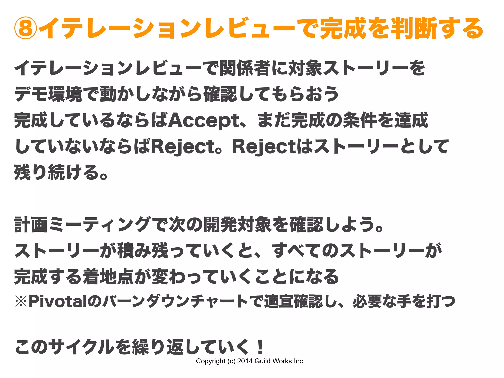 Copyright (c) 2014 Guild Works Inc.
⑧イテレーションレビューで完成を判断する
イテレーションレビューで関係者に対象ストーリーを
デモ環境で動かしながら確認してもらおう
完成しているならばAccept、まだ完成の条件を達成
していないならばReject。Rejectはストーリーとして
残り続ける。
!
計画ミーティングで次の開発対象を確認しよう。
ストーリーが積み残っていくと、すべてのストーリーが
完成する着地点が変わっていくことになる
※Pivotalのバーンダウンチャートで適宜確認し、必要な手を打つ
!
このサイクルを繰り返していく！
 