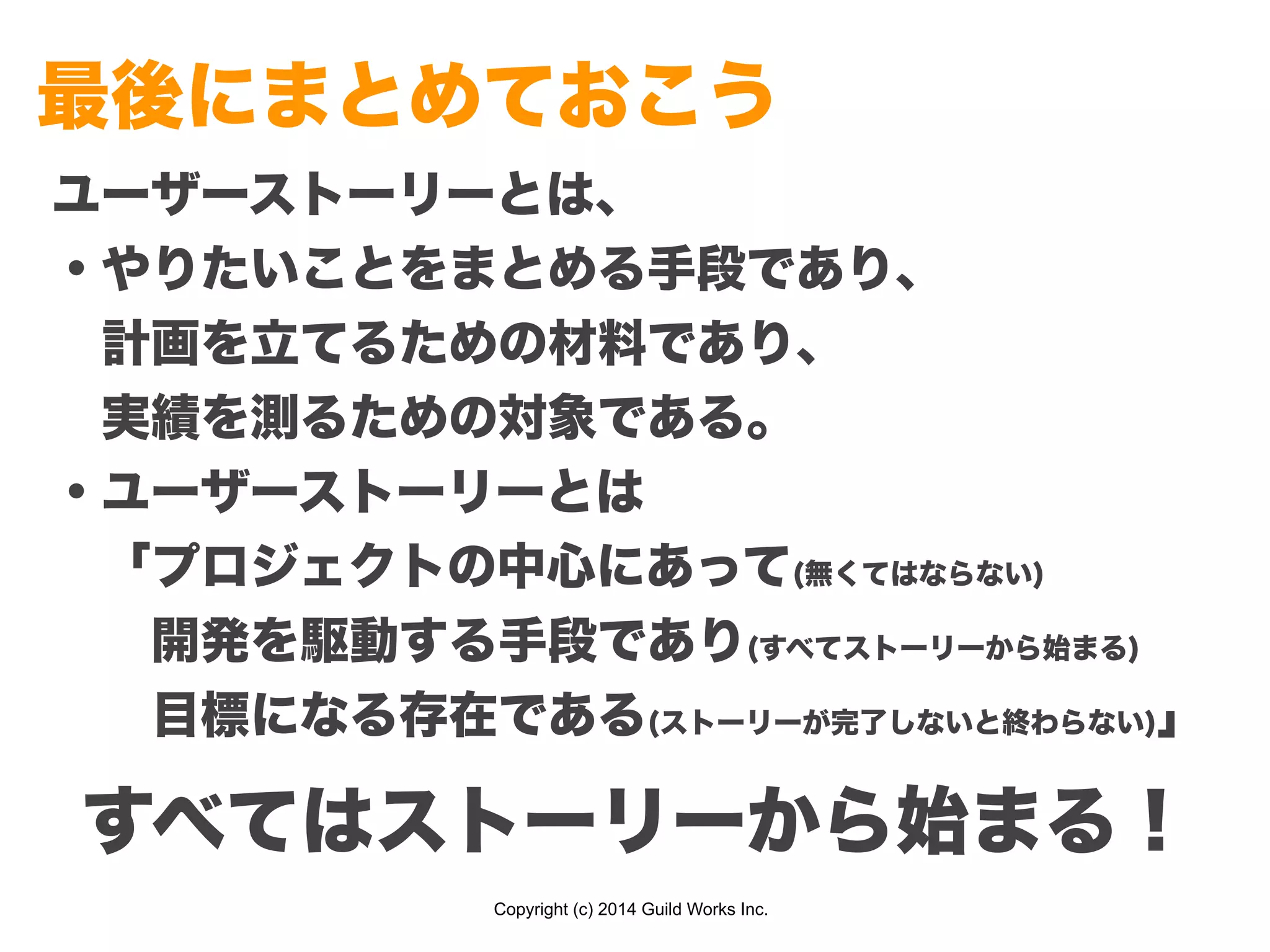Copyright (c) 2014 Guild Works Inc.
最後にまとめておこう
ユーザーストーリーとは、
・やりたいことをまとめる手段であり、
 計画を立てるための材料であり、
 実績を測るための対象である。
・ユーザーストーリーとは
 「プロジェクトの中心にあって(無くてはならない)
  開発を駆動する手段であり(すべてストーリーから始まる)
  目標になる存在である(ストーリーが完了しないと終わらない)」
すべてはストーリーから始まる！
 