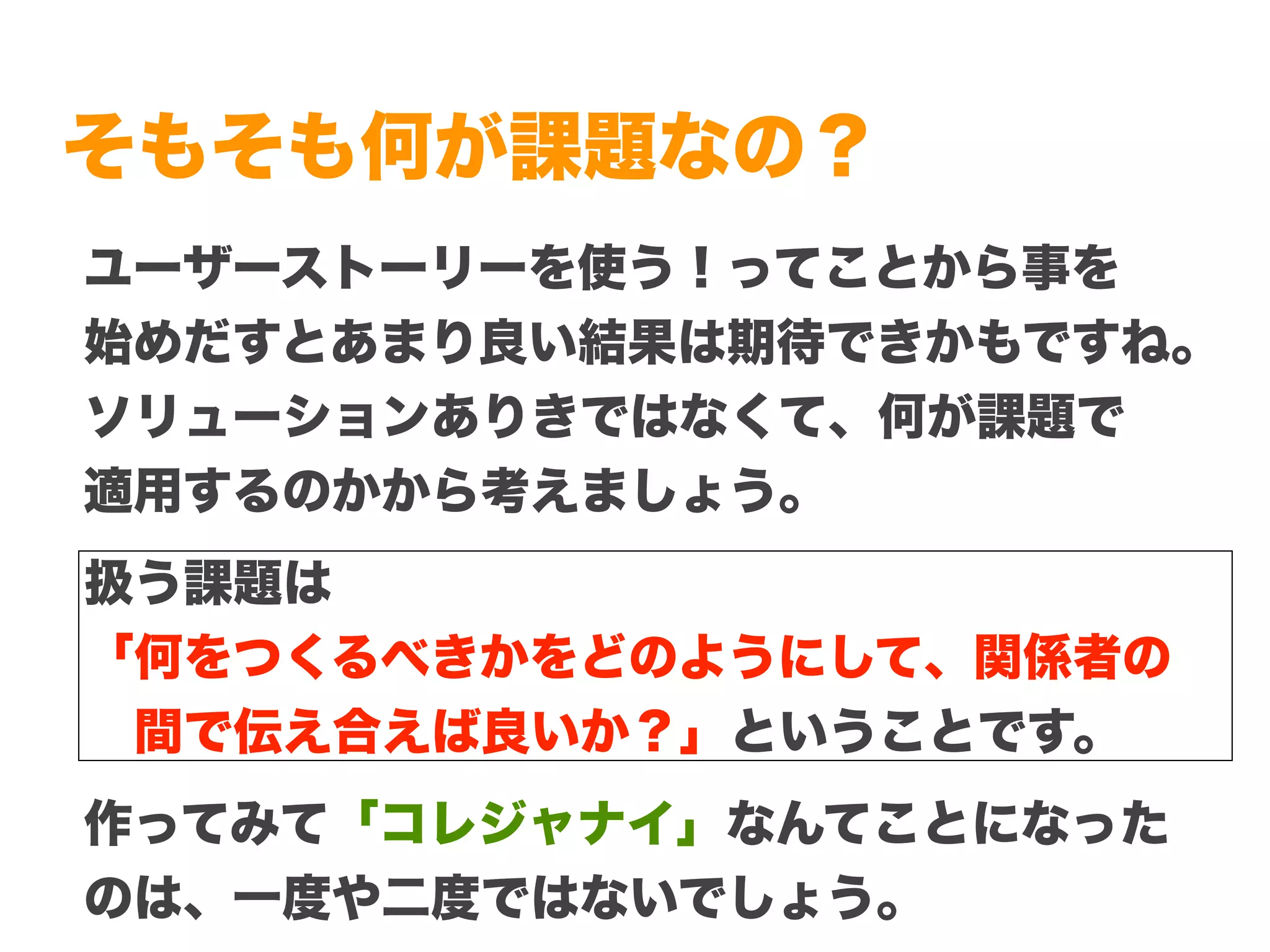 Copyright (c) 2014 Guild Works Inc.
そもそも何が課題なの？
ユーザーストーリーを使う！ってことから事を
始めだすとあまり良い結果は期待できかもですね。
ソリューションありきではなくて、何が課題で
適用するのかから考えましょう。
扱う課題は
「何をつくるべきかをどのようにして、関係者の
 間で伝え合えば良いか？」ということです。
作ってみて「コレジャナイ」なんてことになった
のは、一度や二度ではないでしょう。
 