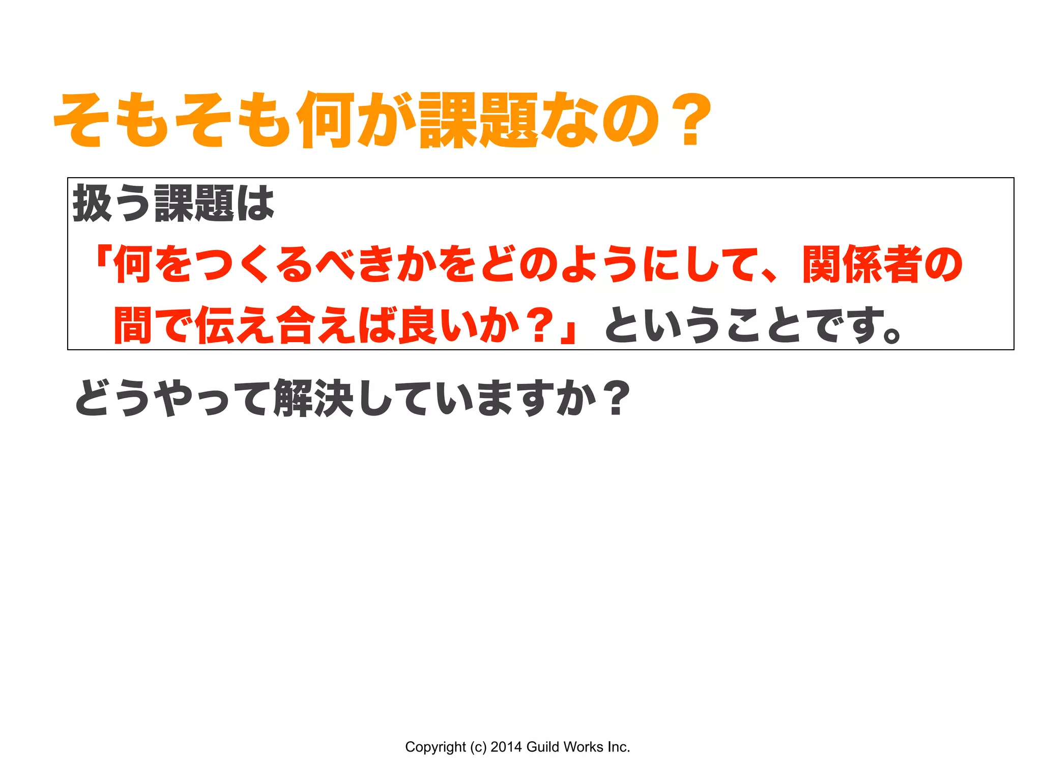 Copyright (c) 2014 Guild Works Inc.
そもそも何が課題なの？
どうやって解決していますか？
扱う課題は
「何をつくるべきかをどのようにして、関係者の
 間で伝え合えば良いか？」ということです。
 