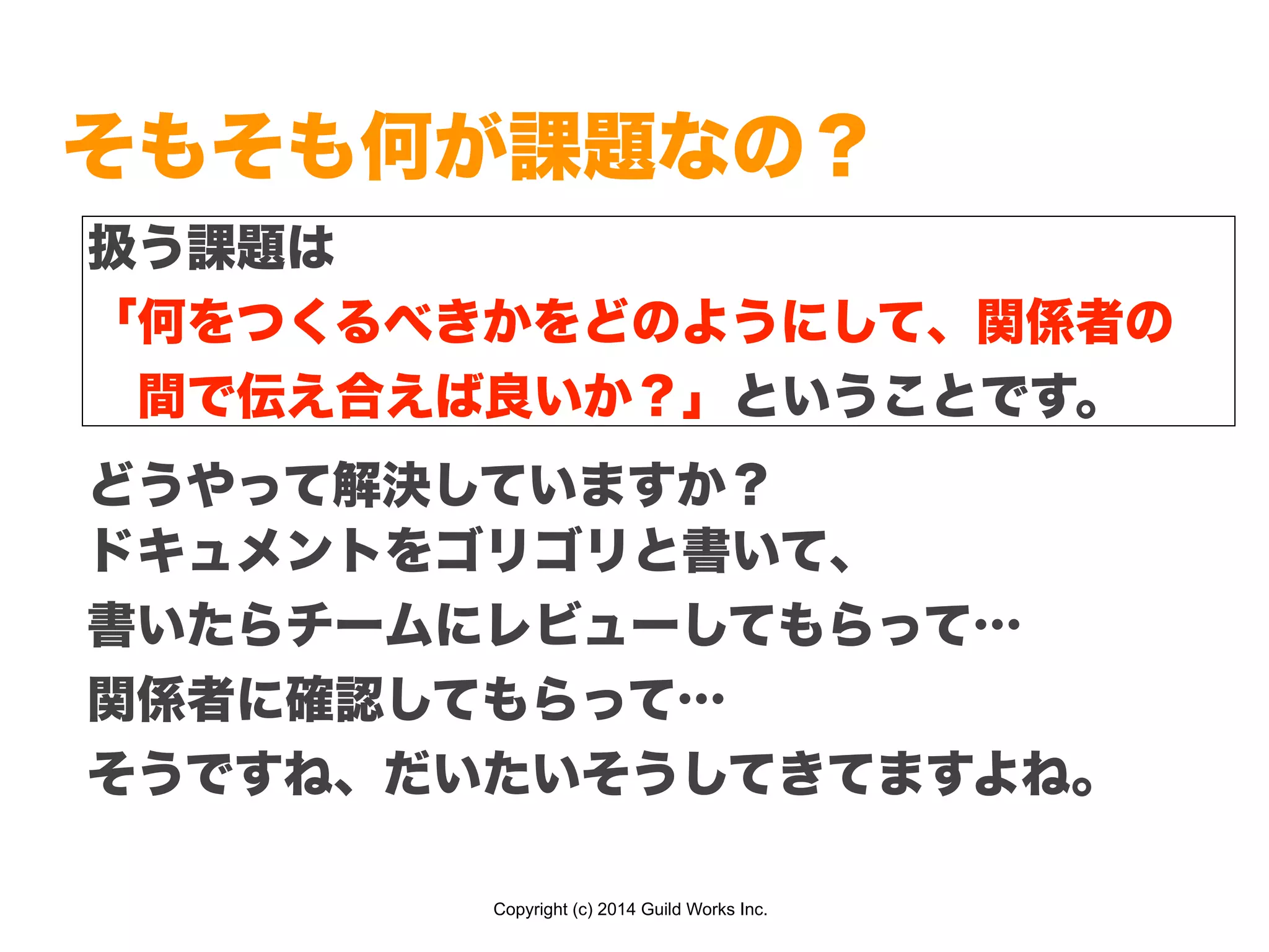 Copyright (c) 2014 Guild Works Inc.
そもそも何が課題なの？
どうやって解決していますか？
扱う課題は
「何をつくるべきかをどのようにして、関係者の
 間で伝え合えば良いか？」ということです。
ドキュメントをゴリゴリと書いて、
書いたらチームにレビューしてもらって…
関係者に確認してもらって…
そうですね、だいたいそうしてきてますよね。
 