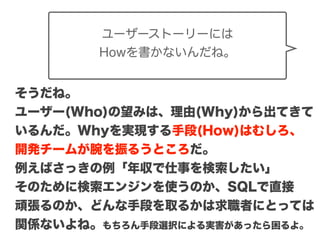 Copyright (c) 2014 Guild Works Inc.
ユーザーストーリーには
Howを書かないんだね。
そうだね。
ユーザー(Who)の望みは、理由(Why)から出てきて
いるんだ。Whyを実現する手段(How)はむしろ、
開発チームが腕を振るうところだ。
例えばさっきの例「年収で仕事を検索したい」
そのために検索エンジンを使うのか、SQLで直接
頑張るのか、どんな手段を取るかは求職者にとっては
関係ないよね。もちろん手段選択による実害があったら困るよ。
 