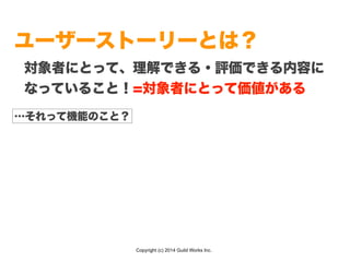 Copyright (c) 2014 Guild Works Inc.
ユーザーストーリーとは？
対象者にとって、理解できる・評価できる内容に
なっていること！=対象者にとって価値がある
…それって機能のこと？
 