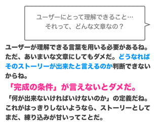 Copyright (c) 2014 Guild Works Inc.
ユーザーにとって理解できること…
それって、どんな文章なの？
ユーザーが理解できる言葉を用いる必要があるね。
ただ、あいまいな文章にしてもダメだ。どうなれば
そのストーリーが出来たと言えるのか判断できない
からね。
「完成の条件」が言えないとダメだ。
「何が出来ないければいけないのか」の定義だね。
これがはっきりしないようなら、ストーリーとして
まだ、練り込みが甘いってことだ。
 
