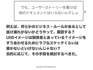 Copyright (c) 2014 Guild Works Inc.
でも、ユーザーストーリーを書けば
他のドキュメントはいらないんでしょ
例えば、何らかのビジネス・ルールがあるとして
抜け漏れがないかどうやって、確認する？
UIのイメージは関係者とあっている？イメージを
すりあわせるためにラフなスケッチくらいは
書かないといけないんじゃない？
目的に応じて、その手段を検討するべきだ。
 