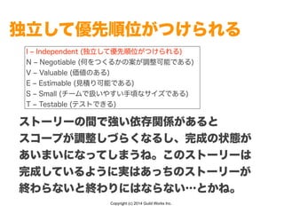 Copyright (c) 2014 Guild Works Inc.
独立して優先順位がつけられる
I ‒ Independent (独立して優先順位がつけられる)
N ‒ Negotiable (何をつくるかの案が調整可能である)
V ‒ Valuable (価値のある)
E ‒ Estimable (見積り可能である)
S ‒ Small (チームで扱いやすい手頃なサイズである)
T ‒ Testable (テストできる)
ストーリーの間で強い依存関係があると
スコープが調整しづらくなるし、完成の状態が
あいまいになってしまうね。このストーリーは
完成しているように実はあっちのストーリーが
終わらないと終わりにはならない…とかね。
 