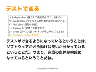 Copyright (c) 2014 Guild Works Inc.
テストできる
I ‒ Independent (独立して優先順位がつけられる)
N ‒ Negotiable (何をつくるかの案が調整可能である)
V ‒ Valuable (価値のある)
E ‒ Estimable (見積り可能である)
S ‒ Small (チームで扱いやすい手頃なサイズである)
T ‒ Testable (テストできる)
テストができるようになっているということは、
ソフトウェアがどう動けば良いか分かっている
ということだ。つまり、完成の条件が明確に
なっているということだね。
 