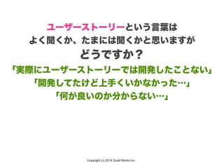 Copyright (c) 2014 Guild Works Inc.
ユーザーストーリーという言葉は
よく聞くか、たまには聞くかと思いますが
どうですか？
「実際にユーザーストーリーでは開発したことない」
「開発してたけど上手くいかなかった…」
「何が良いのか分からない…」
 
