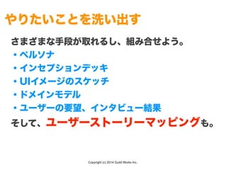 Copyright (c) 2014 Guild Works Inc.
やりたいことを洗い出す
さまざまな手段が取れるし、組み合せよう。
・ペルソナ
・インセプションデッキ
・UIイメージのスケッチ
・ドメインモデル
・ユーザーの要望、インタビュー結果
そして、ユーザーストーリーマッピングも。
 