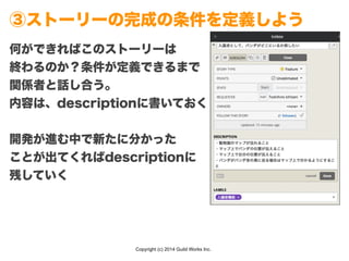 Copyright (c) 2014 Guild Works Inc.
③ストーリーの完成の条件を定義しよう
何ができればこのストーリーは
終わるのか？条件が定義できるまで
関係者と話し合う。
内容は、descriptionに書いておく
!
開発が進む中で新たに分かった
ことが出てくればdescriptionに
残していく
 