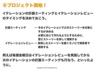 Copyright (c) 2014 Guild Works Inc.
⑥プロジェクト開始！
イテレーションの計画ミーティングとイテレーションレビュー
のタイミングを決めておこう。
!
 計画ミーティング    … そのイテレーションでどのストーリーを対象に
              するか決める
              必要に応じて作れるようにするために、
              更にストーリーを詳しく理解する
 イテレーションレビュー … 開発したストーリーを動くモノにて関係者で
              確認する
!
例えば毎週金曜日はイテレーションレビューを実施してから
次のイテレーションの計画ミーティングも行なう、といったよ
うに。
 
