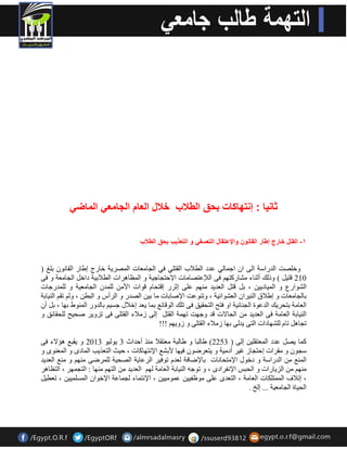 ثان اٌ : إنتهاكات بحق الطلاب خلال العام الجامع الماض ١- القتل خارج إطار القانون والإعتقال التعسف و التعذ بٌ بحق الطلاب 
ٚخقٍذ ا ذٌساعخ ا ٌٝ ا اج بّ ٌٟ ػذد ا طٌلاة ا مٌز ٍٟ فٟ ا جٌب ؼِبد ا قٌّش ٠خ خبسط اهبس ا مٌب ٛٔ ث غٍ ) 
210 لز ١ ( ٚر هٌ أص بٕء ؾِبسوزٙ فٝ ا لٌإػزقب بِد الإدزجبج ١خ ٚ ا ظٌّب ش٘اد ا طٌلاث ١خ داخ ا جٌب ؼِخ ٚ فٝ 
ا ؾٌٛاسع ٚ ا ١ٌّبد ١٠ ، ث لز ا ؼٌذ ٠ذ ِٕٙ ػ ٍٝ اصشس الزذب لٛاد الأ ذٌٍّ ا جٌب ؼِ ١خ ٚ ذٌٍّسجبد 
ثب جٌب ؼِبد ٚ اهلاق ا ١ٌٕشا ا ؼٌؾٛائ ١خ ، ٚر ٕٛػذ الإفبثبد بِ ث ١ اقٌذس ٚ ا شٌأط ٚ ا جٌط ، ٚ رم ا ١ٌٕبثخ 
ا ؼٌب خِ ثزذش ٠ه ا ذٌػٛح ا جٌ بٕئ ١خ اٚ فزخ ا زٌذم ١ك فٝ ر هٍ ا ٌٛلبئغ ث بّ ٠ؼذ اخلاي جغ ١ ثب ذٌٚس ا ٌّٕٛه ثٙب ، ث أ ا ١ٌٕبثخ ا ؼٌب خِ فٝ ا ؼٌذ ٠ذ ا ذٌبلاد لذ ٚجٙذ رٙ خّ ا مٌز ا ٌٝ ص لِاء ا مٌز ٍٝ فٝ رضٚ ٠ش فذ ١خ ذٌٍمبئك ٚ 
رجب رب ؾٌٍٙبداد ا زٌٝ ٠ذ ٌٝ ثٙب ص لِاء ا مٌز ٍٝ ٚ صٚ ٠ٙ !!! 
٠ٛ ١ٌٛ 2013 ٚ ٠مجغ ئ٘لاء فٝ و بّ ٠ق ػذد ا ؼٌّزم ١ٍ ا ٌٝ ) 2253 ( هب جٌب ٚ هب جٌخ ؼِزملا زِٕ أدذاس 3 
عجٛ ٚ مِشاد ادزجبص غ ١ش أد ١ِخ ٚ ٠زؼشمٛ ف ١ٙب لأثؾغ الإ زٔٙبوبد ، د ١ش ا زٌؼز ٠ت ا بٌّدٜ ٚ ا ؼٌّ ٕٜٛ ٚ 
ا غٌّٕ ا ذٌساعخ ٚ دخٛي الإ زِذب بٔد ثبلإمبفخ ؼٌذ رٛف ١ش ا شٌػب ٠خ اقٌذ ١خ شٌٍّمٝ ِٕٙ ٚ غِٕ ا ؼٌذ ٠ذ 
ِٕٙ ا ضٌ ٠بساد ٚ ا ذٌجظ الإ فٔشادٜ ، ٚ رٛج ا ١ٌٕبثخ ا ؼٌب خِ ٌٙ ا ؼٌذ ٠ذ ا زٌٙ ِٕٙب : ا زٌج ّٙش ، ا زٌظب ش٘ 
، ارلاف ا زٌّّ ىٍبد ا ؼٌب خِ ، ا زٌؼذٜ ػ ٍٝ ِٛظف ١١ ػ ّٛ ١١ِ ، الإ زٔ بّء جٌ بّػخ الإخٛا ا غٌّ ١١ٍّ ، رؼط ١ 
ا ذٌ ١بح ا جٌب ؼِ ١خ ... ا خٌ . 
 