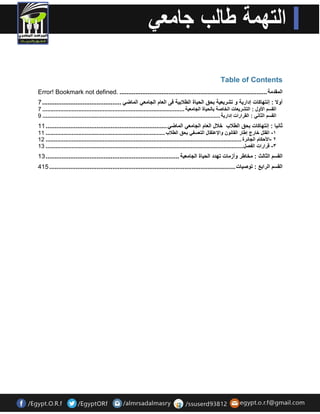 Table of Contents 
Error! Bookmark not defined. .................................................................................... ان قًذية 
أولا : إنتهاكات إدارية و تشريعية بحق انحياة انطلابية فى انعاو انجايعي ان اًضي ............................................. 7 
انقسى الأول : انتشريعات انخاصة بانحياة انجايعية ....................................................................................... 7 
انقسى انثاني : انقرارات إدارية ............................................................................................................. 9 
ثانيا : إنتهاكات بحق انطلاب خلال انعاو انجايعي ان اًضي ..................................................................... 11 
١- انقتم خارج إطار انقانى والإعتقال انتعسفي بحق انطلاب ......................................................................... 11 
٢ -الأحكاو انجائرة ........................................................................................................................ 11 
٣- قرارات انفصم ......................................................................................................................... 11 
انقسى انثانث : يخاطر وأزيات تهذد انحياة انجايعية ............................................................................ 11 
انقسى انرابع : تىصيات .......................................................................................................... 411 
 