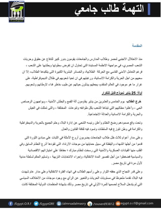 المقدمة 
منذ الاحتلال الاجنب لمصر وطلاب المدارس والجامعات مٌومون بدور كب رٌ للدفاع عن حموق وحر اٌت 
الشعب المصري، ف مواجهة الانظمة المستبدة التى تحاول ان تفرض سطوتها وبطشها على الشعب ، 
فرغم التعامل الامن الماس مع الحركة الطلاب ةٌ، والخسائر البشر ةٌ الكب رٌة التى تٌكبدها الطلاب، إلا ان 
سع هٌم من اجل الحر ةٌ والكرامة الانسان ةٌ، ورغبتهم ف ان تح اٌ شعوبهم ف ظلال الد مٌولراط ةٌ، على 
غرار ما هو موجود ف العالم المتمدم، جٌعلهم بٌذلون ح اٌتهم عن ط بٌ خاطر فداء لاوطانهم وشعوبهم. 
أولاً: 52 نٌا رٌ نموذج قابل للتكرار 
خرج الطلاب وٌم الخامس والعشر نٌ من نٌا رٌ مٌاومون آلة الممع والبطش الأمن ةٌ ، و وٌاجهون الرصاص 
الح ، وأعلنوا مطالبهم الت تبناها الشعب بكل طوائفه وتنوعات المختلفة ، والتى تمثلت ف الع شٌ 
والحر ةٌ والكرامة الانسان ةٌ والعدالة الاجتماع ةٌ. 
وتحت ولع صمودهم رضخ النظام وأعلن رئ سٌه التنح عن إدارة البلاد وحلم الجم عٌ بالحر ةٌ والد مٌمراط ةٌ 
والكرامة ف وطن تتوزع ف هٌ السلطات وتسود ف هٌ ثمافة المانون والعدل. 
وعل مدار أعوام ثلاث ظل طلاب الجامعات ضٌربون أروع الأمثلة ف الثبات عل مبادئ الثورة الت لدموا من أجلها الشهداء وال مٌظة ف سب لٌ حما تٌها من موجات الارتداد الت تمودها أذرع النظام السابك وف الملب منها الم اٌدات العسكر ةٌ والأمن ةٌ الت رسخت لنظام مبارن ؛ حفاظا عل امت اٌزاتهم الالتصاد ةٌ 
والس اٌس ةٌ فضغطوا من أجل تمص رٌ المدة الانتمال ةٌ، وإجراء الانتخابات النز هٌة ، وتسل مٌ الحكم لسلطة مدن ةٌ 
لأول مرة ف تار خٌ مصر. 
وعل لدر النجاح الذي حممه الثوار وعل رأسهم الطلاب ف انهاء الفترة الانتمال ةٌ وعل مدار عام شهدت 
ف هٌ البلاد تمدما ملحوظا ف مستو اٌت الحر اٌت والتعب رٌ عن الرِأي مع وجود موجات من الاختلاف الس اٌس الت لم تٌدخل السلاح لحسمها للمرة الأول ف تار خٌ مصر وذلن بشهادة المنظمات الدول ةٌ المختلفة كانت 
 