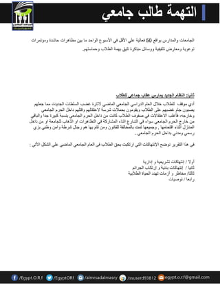 الجامعات والمدارس بوالع 14 فعال ةٌ عل الألل ف الأسبوع الواحد ما ب نٌ مظاهرات حاشدة ومؤتمرات 
توعو ةٌ ومعارض تثم فٌ ةٌ ووسائل مبتكرة تل كٌ بهمة الطلاب وحماستهم. 
ثان اٌ: النظام الجد دٌ مٌارس عقاب جماع للطلاب 
أدي مولف للطلاب خلال العام الدراس الجامع الماض لاثارة غضب السلطات الجد دٌة، مما جعلهم 
صٌبون جام غضبهم على الطلاب و مٌومون بحملات شرسة لاعتمالهم ولتلهم داخل الحرم الجامع وخارجه، فأغلب الاعتمالات ف صفوف الطلاب كانت من داخل الحرم الجامع بنسبة كب رٌة جدا والبال من خارج الحرم الجامع سواء ف الشارع اثناء المشاركة ف التظاهرات او الذهاب للجامعة او من داخل 
المنازل اثناء التحامها , وجم عٌها تمت بالمخالفة للمانون ومن لام بها هم رجال شرطة وامن وطن بزي 
رسم ومدن بداخل الحرم الجامع . 
فٝ ز٘ا ا زٌمش ٠ش ٛٔمخ الإ زٔٙبوبد ا زٌٟ اسرىجذ ثذك ا طٌلاة فٝ ا ؼٌب ا جٌب ؼِٟ ا بٌّمٟ ػ ٍٟ ا ؾٌى الأرٟ : 
أٚلا / ا زٔٙبوبد رؾش ٠ؼ ١خ ٚ اداس ٠خ 
صب ١ٔب / ا زٔٙبوبد ثذ ١ٔخ ٚ اسرىبة ا جٌشائ صب ضٌب/ خِبهش ٚ أص بِد رٙذد ا ذٌ ١بح ا طٌلاث ١خ 
ساثؼب / رٛف ١بد 
 