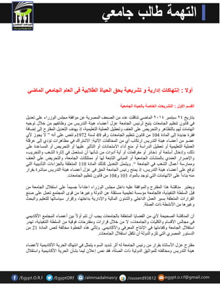 أولا : إنتهاكات إدار ةٌ و تشر عٌ ةٌ بحق الح اٌة الطلاب ةٌ فى العام الجامع الماض القسم الأول : التشر عٌات الخاصة بالح اٌة الجامع ةٌ 
ثزبس ٠خ ٤٢ عجز جّش ٤١٠٢ ا بٌّمٟ ر بٕل ذٍ ػذد اقٌذف ا قٌّش ٠خ ػ ِٛافمخ جِ ظٍ ا ٌٛصساء ػ ٍٝ رؼذ ٠ 
فٟ لب ٛٔ ر ظٕ ١ ا جٌب ؼِبد ٠ز ١خ شٌئ ١ظ ا جٌب ؼِخ ػضي أػنبء ١٘ئخ ا زٌذس ٠ظ ٚظبئفٙ خلاي رٛج ١ 
ارٙب بِد ٌٙ ثب زٌظب ش٘ ٚا زٌذش ٠ل ػ ٍٝ ا ؼٌ فٕ ٚرؼط ١ ا ؼٌ ١ٍّخ ا زٌؼ ١ّ ١ٍ خ، ار ٠ٙذف ا زٌؼذ ٠ ا مٌّزشح ا ٌٝ امبفخ 
فمشح جذ ٠ذح ا ٌٝ ا بٌّدح 104 لب ٛٔ ر ظٕ ١ ا جٌب ؼِبد سل 49 غٌ خٕ 1972 رـٕ ػ ٍٝ أ ” لا ٠جٛص لأٞ 
ػنٛ أػنبء ١٘ئخ ا زٌذس ٠ظ اسرىبة أٞ ا خٌّب فٌبد ا ٢ر ١خ: الاؽزشان فٟ ظِب ش٘اد رئدٞ ا ٌٝ ػشل خٍ 
ا ؼٌ ١ٍّخ ا زٌؼ ١ّ ١ٍ خ أٚ رؼط ١ ا ذٌساعخ أٚ غِٕ أداء الا زِذب بٔد أٚ ا زٌؤص ١ش ػ ١ٍٙب أٚ ا زٌذش ٠ل أٚ ا غٌّبػذح ػ ٍٝ 
ر هٌ، ٚادخبي أع ذٍخ أٚ رخبئش أٚ فِشلؼبد أٚ أ ٠خ أدٚاد ؽؤ ٙٔب أ رغزؼ فٟ اصبسح ا ؾٌغت ٚا زٌخش ٠ت، 
ٚالإمشاس ا ؼٌ ذّٞ ثب ؾٌّٕآد ا جٌب ؼِ ١خ أٚ ا جٌّب ٟٔ ا زٌبثؼخ ٌٙب أٚ زِّ ىٍبد ا جٌب ؼِخ، ٚا زٌذش ٠ل ػ ٍٝ ا ؼٌ فٕ 
ٚ بِّسعخ أػ بّي ا ؾٌغت فٟ ا جٌب ؼِخ “. ٚ ٠ؾ ا زٌؼذ ٠ وز هٌ ا بٌّدح 110 ا زٌّؼ مٍخ ثب جٌضاءاد ا زٌؤد ٠ج ١خ ا زٌٟ 
رٛلغ ػ ٍٝ أػنبء ١٘ئخ ا زٌذس ٠ظ، ار ٠ خّٕ سئ ١ظ ا جٌب ؼِخ ا ذٌك فٟ ػضي أػنبء ١٘ئخ ا زٌذس ٠ظ جِبؽشح ثمشاس 
ث بٕء ا ػ ٍٝ الارٙب بِد ا زٌٟ رٛجذ ثب ٌّٛاد 103 ٚ 104 لب ٛٔ ر ظٕ ١ ا جٌب ؼِبد. 
ٚ ٠ؼزجش بِٕلؾخ ز٘ا ا مٌّزشح ٚا ٌّٛافمخ ػ ١ٍ داخ جِظٍ ا ٌٛصساء اػزذاء ا جغ ١ ب ػ ٍٝ اعزملاي ا جٌب ؼِخ لج ا غٌ طٍخ ا زٌ فٕ ١ز ٠خ، فب جٌب ؼِخ ئِعغخ رؼ ١ّ ١ٍ خ غِزم خٍ ػ ا ذٌٚ خٌ ٚغ ١ش ب٘ لٜٛ ا جٌّز غّ رؼ ػ ٍٝ ف غٕ 
ا مٌشاساد ا زٌّؼ مٍخ ثغ ١ش ا ؼٌ ا ذٌاخ ٍٟ ٚا ؾٌئٛ ا بٌّ ١ٌخ ٚالإداس ٠خ ثذاخ ٍٙب، ٚالشاس ع ١بعبرٙب زٌٍؼ ١ٍ ٚا جٌذش 
ٚغ ١ش ب٘ الأ ؾٔطخ راد اقٌخٍ. 
أ ا بٌّٕلؾخ اقٌذ ١ذخ لأٞ ا مٌنب ٠ب ا زٌّؼ مٍخ ثب جٌب ؼِبد ٠جت أ رز أٚلا ث ١ أػنبء ا جٌّز غّ الأوبد ٠ ّٟ 
فٟ جِب ظٌ الألغب ٚا ىٌ ١ٍبد ٚا جٌب ؼِبد، لا خلاي لشاساد ٚ مِزشدبد فٛل ١خ ا غٌ طٍخ ا زٌ فٕ ١ز ٠خ، رٙذس 
اعزملاي ا جٌب ؼِخ ٚوفبءرٙب فٟ الإ زٔبط ا ؼٌّشفٟ ٚالأوبد ٠ ّٟ. ٚرؤرٟ ز٘ ا خٌطٛح خِب فٌخ ـٌٕ ا بٌّدح 21 
ا ذٌعزٛس ا قٌّشٞ ا زٌٟ ر ضٍ ا ذٌٚ خٌ أ رىف اعزملاي ا جٌب ؼِبد. 
مِزشح ػضي الأعبرزح ثمشاس سئ ١ظ ا جٌب ؼِخ أصش ؽذ ٠ذ ا غٌٛء ٠ز ضّ فٟ ا زٔٙبن ا ذٌش ٠خ الأوبد ١ّ ٠ خ لأػنبء 
١٘ئخ ا زٌذس ٠ظ ٚ خِب فٌز ٌٍّٛاص ١ك ا ذٌٚ ١ٌخ راد اقٌخٍ، فمذ ـٔ اػلا ١ٌ بّ ثؾؤ ا ذٌش ٠خ الأوبد ١ّ ٠ خ ٚاعزملاي 
 