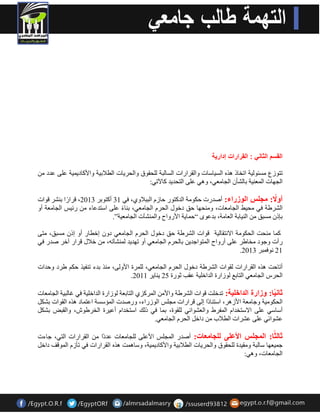 القسم الثان : القرارات إدار ةٌ 
رزٛصع غِئٛ ١ٌخ ارخبر ز٘ ا غٌ ١بعبد ٚا مٌشاساد ا غٌب جٌخ ذٌٍمٛق ٚا ذٌش ٠بد ا طٌلاث ١خ ٚالأوبد ١ّ ٠ خ ػ ٍٝ ػذد ا جٌٙبد ا ؼٌّ ١ٕخ ثب ؾٌؤ ا جٌب ؼِٟ، ٚ ٟ٘ ػ ٍٝ ا زٌذذ ٠ذ وب ٢رٟ: 
أولًاا:ايجهساانىزراء: أفذسد دىٛ خِ ا ذٌوزٛس دبص ا جٌجلاٚٞ، فٟ 31 أوزٛثش 2013 ، لشا سا ث ؾٕش لٛاد 
ا ؾٌشهخ فٟ ذِ ١و ا جٌب ؼِبد، ٚ ذِٕٙب دك دخٛي ا ذٌش ا جٌب ؼِٟ، ث بٕ ء ػ ٍٝ اعزذػبء سئ ١ظ ا جٌب ؼِخ أٚ 
ثبر غِجك ا ١ٌٕبثخ ا ؼٌب خِ، ثذػٜٛ “د بّ ٠خ الأسٚاح ٚا ؾٌّٕآد ا جٌب ؼِ ١خ”. 
و بّ ذِٕذ ا ذٌىٛ خِ الا زٔمب ١ٌخ لٛاد ا ؾٌشهخ دك دخٛي ا ذٌش ا جٌب ؼِٟ دٚ اخطبس أٚ ار غِجك، زِٝ 
سأد ٚجٛد خِبهش ػ ٍٝ أسٚاح ا زٌّٛاجذ ٠ ثب ذٌش ا جٌب ؼِٟ أٚ رٙذ ٠ذ ؾٌّٕآر ،ٗ خلاي لشاس آخش فذس فٟ 
. 21 ٛٔف جّش 2013 
أربدذ ز٘ ا مٌشاساد مٌٛاد ا ؾٌشهخ دخٛي ا ذٌش ا جٌب ؼِٟ، شٌٍّح الأٚ ٌٝ، زِٕ ثذء ر فٕ ١ز دى هشد ٚدذاد 
. ٠ بٕ ٠ش 2011 ا ذٌشط ا جٌب ؼِٟ ا زٌبثغ ٌٛصاسح ا ذٌاخ ١ٍخ ػمت صٛسح 25 
ثانيًا:اوزارةاانذاخهية: رذخ ذٍ لٛاد ا ؾٌشهخ ٚالأ ا شٌّوضٞ ا زٌبثؼخ ٌٛصاسح ا ذٌاخ ١ٍخ فٟ غب جٌ ١خ ا جٌب ؼِبد 
ا ذٌىٛ ١ِخ ٚجب ؼِخ الأص ش٘، اعز بٕد ا ا ٌٝ لشاساد جِ ظٍ ا ٌٛصساء، ٚسفذد ا ئٌّعغخ اػز بّد ز٘ ا مٌٛاد ثؾى أعبعٟ ػ ٍٝ الاعزخذا ا فٌّشه ٚا ؼٌؾٛائٟ مٌٍٛح، ث بّ فٟ ر هٌ اعزخذا أػ ١شح ا خٌشهٛػ، ٚا مٌجل ثؾى ػؾٛائٟ ػ ٍٝ ػؾشاد ا طٌلاة داخ ا ذٌش ا جٌب ؼِٟ. 
ثانثًا: اان جًهساالأعهى انهجايعات: أفذس ا جٌّ ظٍ الأػ ٍٝ جٌٍب ؼِبد ػذد ا ا مٌشاساد ا زٌٟ، جبءد 
ج ١ّؼٙب عب جٌخ ٚ مِ ١ذح ذٌٍمٛق ٚا ذٌش ٠بد ا طٌلاث ١خ ٚالأوبد ١ّ ٠ خ، ٚعب ذّ٘ ز٘ ا مٌشاساد فٟ رؤص ا ٌّٛلف داخ ا جٌب ؼِبد، ٚ ٟ٘: 
 