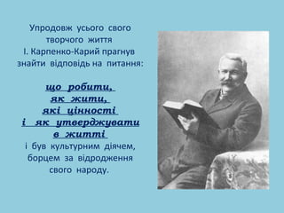 Упродовж усього свого 
творчого життя 
І. Карпенко-Карий прагнув 
знайти відповідь на питання: 
що робити, 
як жити, 
які цінності 
і як утверджувати 
в житті 
і був культурним діячем, 
борцем за відродження 
свого народу. 

