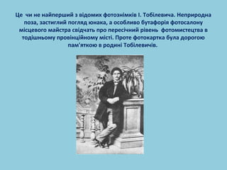 Це чи не найперший з відомих фотознімків І. Тобілевича. Неприродна 
поза, застиглий погляд юнака, а особливо бутафорія фотосалону 
місцевого майстра свідчать про пересічний рівень фотомистецтва в 
тодішньому провінційному місті. Проте фотокартка була дорогою 
пам'яткою в родині Тобілевичів. 
 
