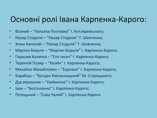 Основні ролі Івана Карпенка-Карого: 
• Возний – “Наталка Полтавка” І. Котляревського; 
• Назар Стодоля – “Назар Стодоля” Т. Шевченка; 
• Хома Кичатий – “Назар Стодоля” Т. Шевченка; 
• Мартин Боруля – “Мартин Боруля” І. Карпенка-Карого; 
• Герасим Калитка – “Сто тисяч” І. Карпенка-Карого; 
• Терентій Пузир – “Хазяїн” І. Карпенка-Карого; 
• Михайло Михайлович – “Бурлака” І. Карпенка-Карого; 
• Барабаш – “Богдан Хмельницький” М. Старицького; 
• Дід мірошник – “Наймичка” І. Карпенка-Карого; 
• Іван – “Безталанна” І. Карпенка-Карого; 
• Потоцький – “Сава Чалий” І. Карпенка-Карого. 
 